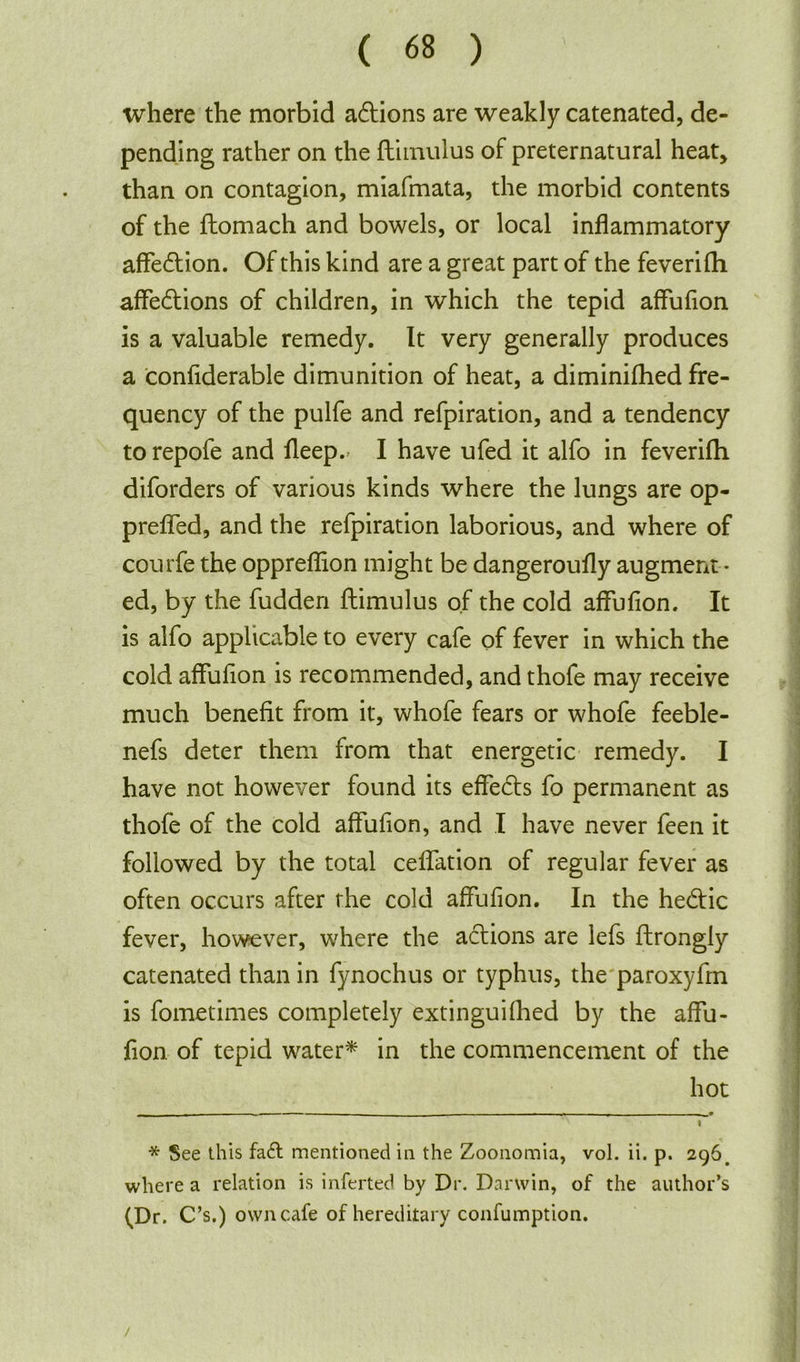 where the morbid actions are weakly catenated, de- pending rather on the fliinulus of preternatural heat, than on contagion, miafmata, the morbid contents of the flomach and bowels, or local inflammatory affe£tion. Of this kind are a great part of the feverifli affedtions of children, in which the tepid affufion is a valuable remedy. It very generally produces a confiderable dimunition of heat, a diminifhed fre- quency of the pulfe and refpiration, and a tendency to repofe and fleep.> I have ufed it alfo in feverifli diforders of various kinds where the lungs are op- prefled, and the refpiration laborious, and where of courfe the oppreflion might be dangeroufly augment • ed, by the fudden ftimulus of the cold affufion. It is alfo applicable to every cafe of fever in which the cold affufion is recommended, and thofe may receive much benefit from it, whofe fears or whofe feeble- nefs deter them from that energetic remedy. I have not however found its effects fo permanent as thofe of the cold affufion, and I have never feen it followed by the total ceflation of regular fever as often occurs after the cold affufion. In the hedtic fever, however, where the actions are lefs ftrongly catenated than in fynochus or typhus, the paroxyfm is fometimes completely extinguifhed by the affu- fion of tepid water* * in the commencement of the hot ~ - - — r * See this fa£t mentioned in the Zoonomia, vol. ii. p. 296. where a relation is inferted by Dr. Danvin, of the author’s (Dr. C’s.) own cafe of hereditary confumption. /