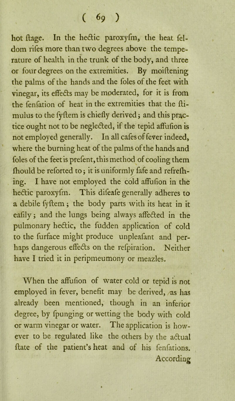 ( *9 ) hot ftage. In the hedtic paroxyfm, the heat fel- dom rifes more than two degrees above the tempe- rature of health in the trunk of the body, and three or four degrees on the extremities. By moiftening the palms of the hands and the foies of the feet with vinegar, its effedts may be moderated, for it is from the fenfation of heat in the extremities that the fti- mulus to the fyftem is chiefly derived} and this prac- tice ought not to be negledted, if the tepid affufion is not employed generally. In all cafes of fever indeed, where the burning heat of the palms of the hands and foies of the feet is prefent,this method of cooling them fhould be reforted to 5 it is uniformly fafe and refrefh- ing. I have not employed the cold aflufion in the hedtic paroxyfm. This difeafe generally adheres to a debile fyftem; the body parts with its heat in it eafily; and the lungs being always affedted in the pulmonary hedtic, the fudden application of cold to the furface might produce unpleafant and per- haps dangerous effedts on the refpiration. Neither have I tried it in peripmeumony or meazles. When the affufion of water cold or tepid is not employed in fever, benefit may be derived, as has already been mentioned, though in an inferior degree, by fpunging or wetting the body with cold or warm vinegar or water. The application is how- ever to be regulated like the others by the adtual ftate of the patient’s heat and of his fenfations. According »