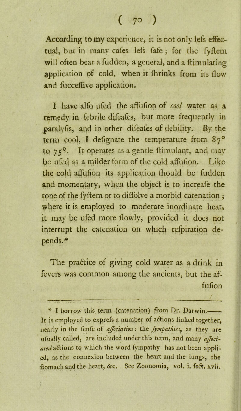 ( 7° ) According to my experience, it is not only lefs effec- tual, but in raanv cafes lefs fafe ; for the fyflem will often bear a fudden, a general, and a ftimulating application of cold, when it fhrinks from its flow and fucceffive application. I have alfo ufed the affufion of cool water as a remedy in febrile difeafes, but more frequently in paralyfis, and in other difeafes of debility. By the term cool, I defignate the temperature from 87° to 750. It operates as a gentle flimulant, and may be ufed as a milder form of the cold affufion. Like the cold affufion its application fhould be fudden and momentary, when the objedl is to increafe the tone of the fyflem or to diffolve a morbid catenation ; where it is employed to moderate inordinate heat, it may be ufed more flowly, provided it does not interrupt the catenation on which refpiration de- pends.* The pradlice of giving cold water as a drink in fevers was common among the ancients, but the af- fufion * I borrow this term (catenation) from Dr. Darwin. It is employed to exprefs a number of a&ions linked together, nearly in the fenfe of affectation : the fympathies, as they are ufvially called, are included under this term, and many ajfoci- ated actions to which the word fympathy has not been appli- ed, as the connexion between the heart and the lungs, the ftomach and the heart, &c. See Zoonomia, vol. i. fe&. xvii. < .