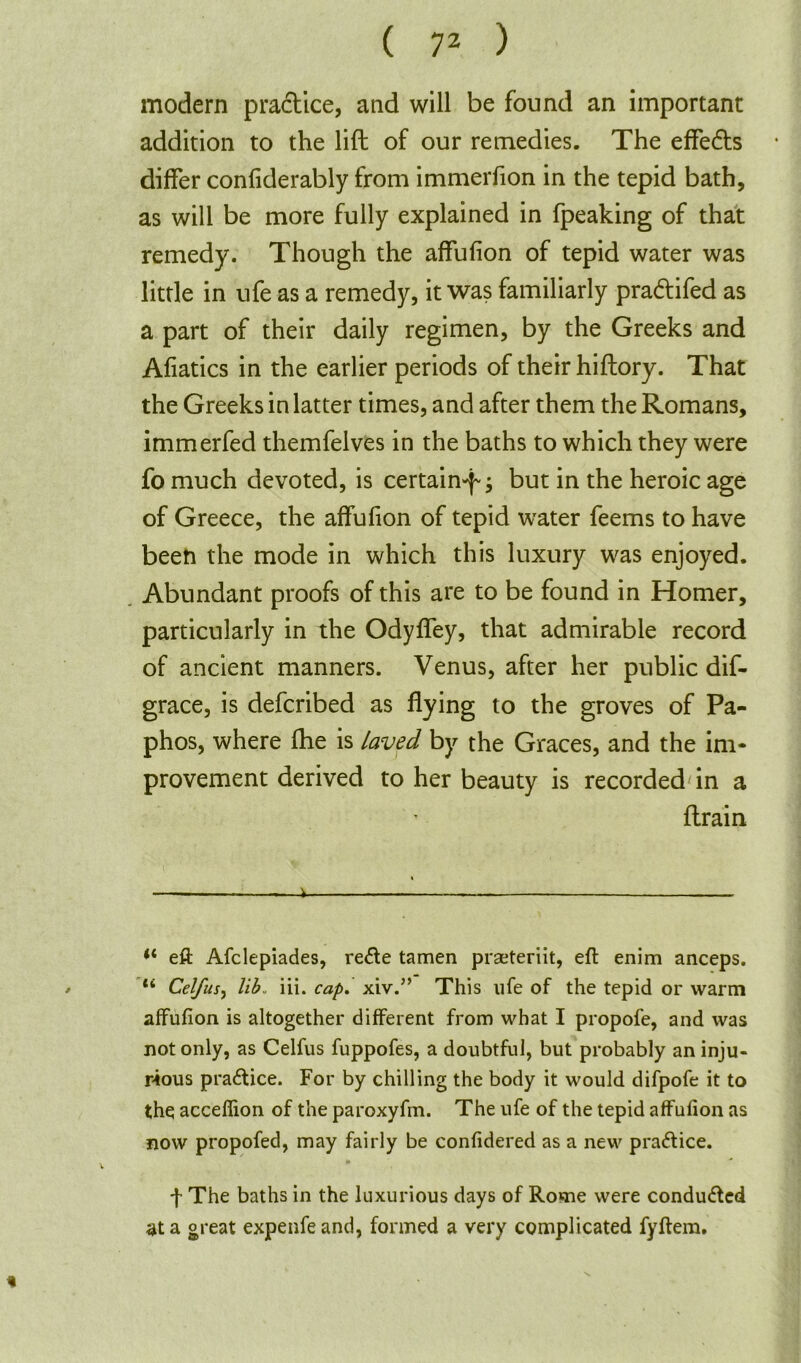 modern practice, and will be found an important addition to the lift of our remedies. The effects differ confiderably from immerfion in the tepid bath, as will be more fully explained in fpeaking of that remedy. Though the affufion of tepid water was little in ufe as a remedy, it was familiarly pra&ifed as a part of their daily regimen, by the Greeks and Afiatics in the earlier periods of their hiftory. That the Greeks in latter times, and after them the Romans, immerfed themfelves in the baths to which they were fo much devoted, is certain-f; but in the heroic age of Greece, the affufion of tepid water feems to have been the mode in which this luxury was enjoyed. Abundant proofs of this are to be found in Homer, particularly in the Odyffey, that admirable record of ancient manners. Venus, after her public dif- grace, is defcribed as flying to the groves of Pa- phos, where fhe is laved by the Graces, and the im- provement derived to her beauty is recorded in a {train —.—i —_ ** eft Afclepiades, re<fte tamen praeteriit, eft enim anceps. li Celfus, lib. iii. cap. xiv.” This ufe of the tepid or warm affufion is altogether different from what I propofe, and was not only, as Celfus fuppofes, a doubtful, but probably an inju- rious pra£tice. For by chilling the body it would difpofe it to the acceflion of the paroxyfm. The ufe of the tepid affufion as now propofed, may fairly be confidered as a new practice. f The baths in the luxurious days of Rome were conduced at a great expenfe and, formed a very complicated fyftem. *