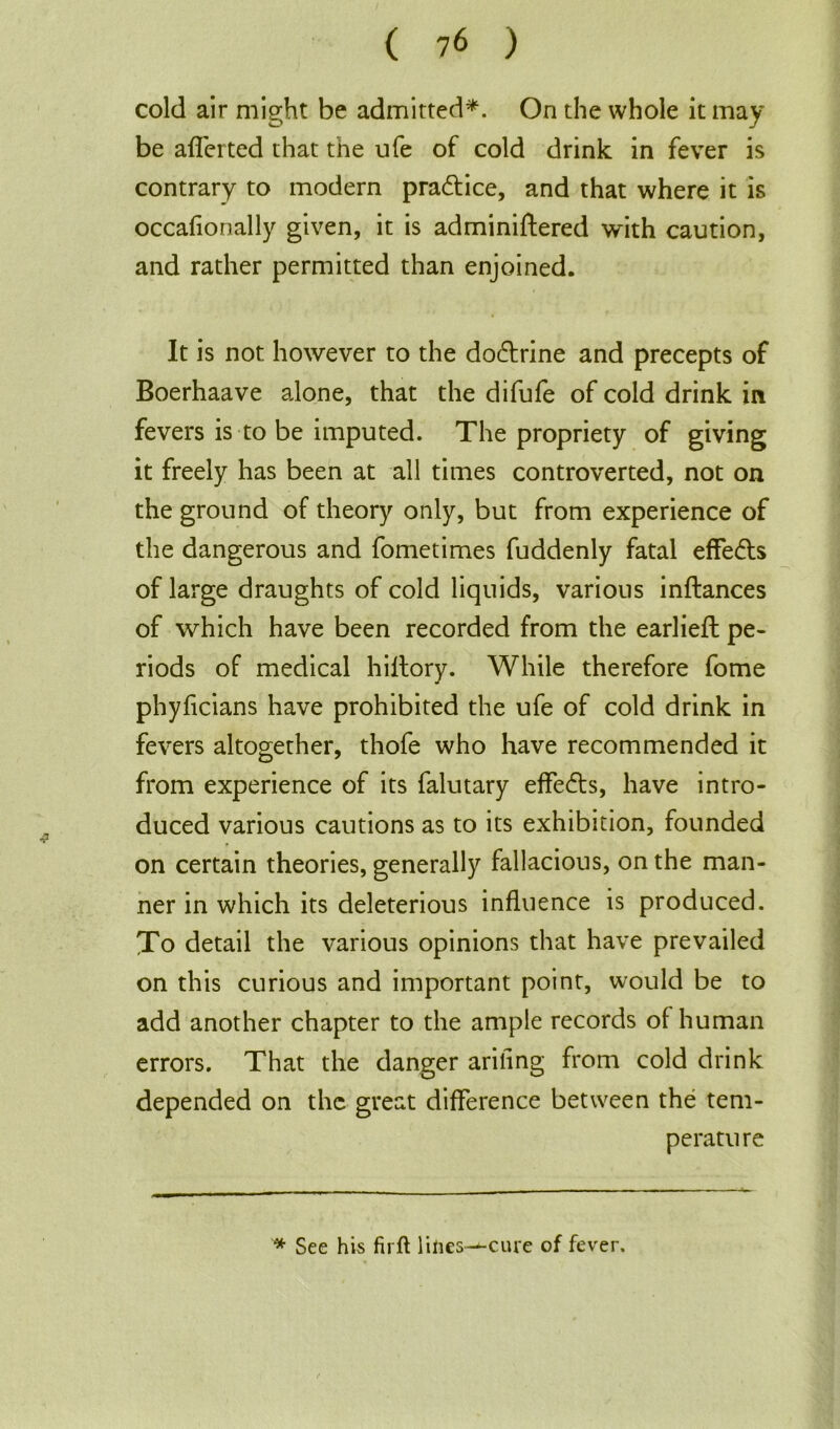 cold air might be admitted*. On the whole it may be afierted that the ufe of cold drink in fever is contrary to modem pradlice, and that where it is occafionally given, it is adminiflered with caution, and rather permitted than enjoined. It is not however to the dodlrine and precepts of Boerhaave alone, that the difufe of cold drink in fevers is to be imputed. The propriety of giving it freely has been at all times controverted, not on the ground of theory only, but from experience of the dangerous and fometimes fuddenly fatal effedls of large draughts of cold liquids, various inflances of which have been recorded from the earlieft pe- riods of medical hillory. While therefore fome phyficians have prohibited the ufe of cold drink in fevers altogether, thofe who have recommended it from experience of its falutary effedls, have intro- duced various cautions as to its exhibition, founded on certain theories, generally fallacious, on the man- ner in which its deleterious influence is produced. To detail the various opinions that have prevailed on this curious and important point, would be to add another chapter to the ample records of human errors. That the danger ariling from cold drink depended on the great difference between the tem- perature * See his firft lilies^-cure of fever.