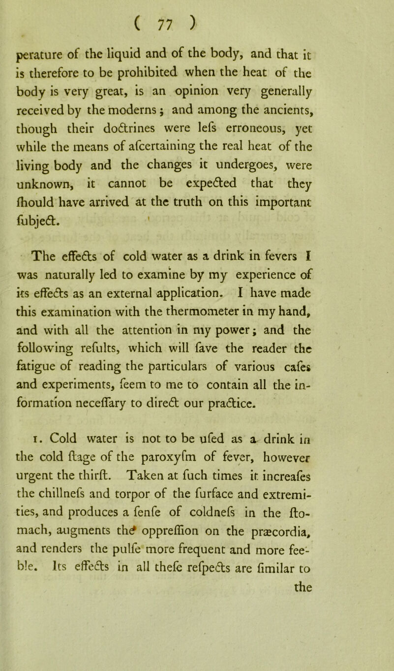 perature of the liquid and of the body, and that it is therefore to be prohibited when the heat of the body is very great, is an opinion very generally received by the moderns; and among the ancients, though their do&rines were lefs erroneous, yet while the means of afcertaining the real heat of the living body and the changes it undergoes, were unknown, it cannot be expe&ed that they fhould have arrived at the truth on this important fubjed. The effe&s of cold water as a drink in fevers I was naturally led to examine by my experience of its effects as an external application. I have made this examination with the thermometer in my hand, and with all the attention in my power; and the following refults, which will fave the reader the fatigue of reading the particulars of various cafes and experiments, feem to me to contain all the in- formation neceflary to dired our pradice. i. Cold water is not to be ufed as a drink in the cold ftage of the paroxyfm of fever, however urgent the third. Taken at fuch times it increafes the chillnefs and torpor of the furface and extremi- ties, and produces a fenfe of coldnefs in the fto- mach, augments th£ oppreflion on the prcecordia, and renders the pulfe more frequent and more fee- ble. Its efFeds in all thefe refpeds are fimilar to the