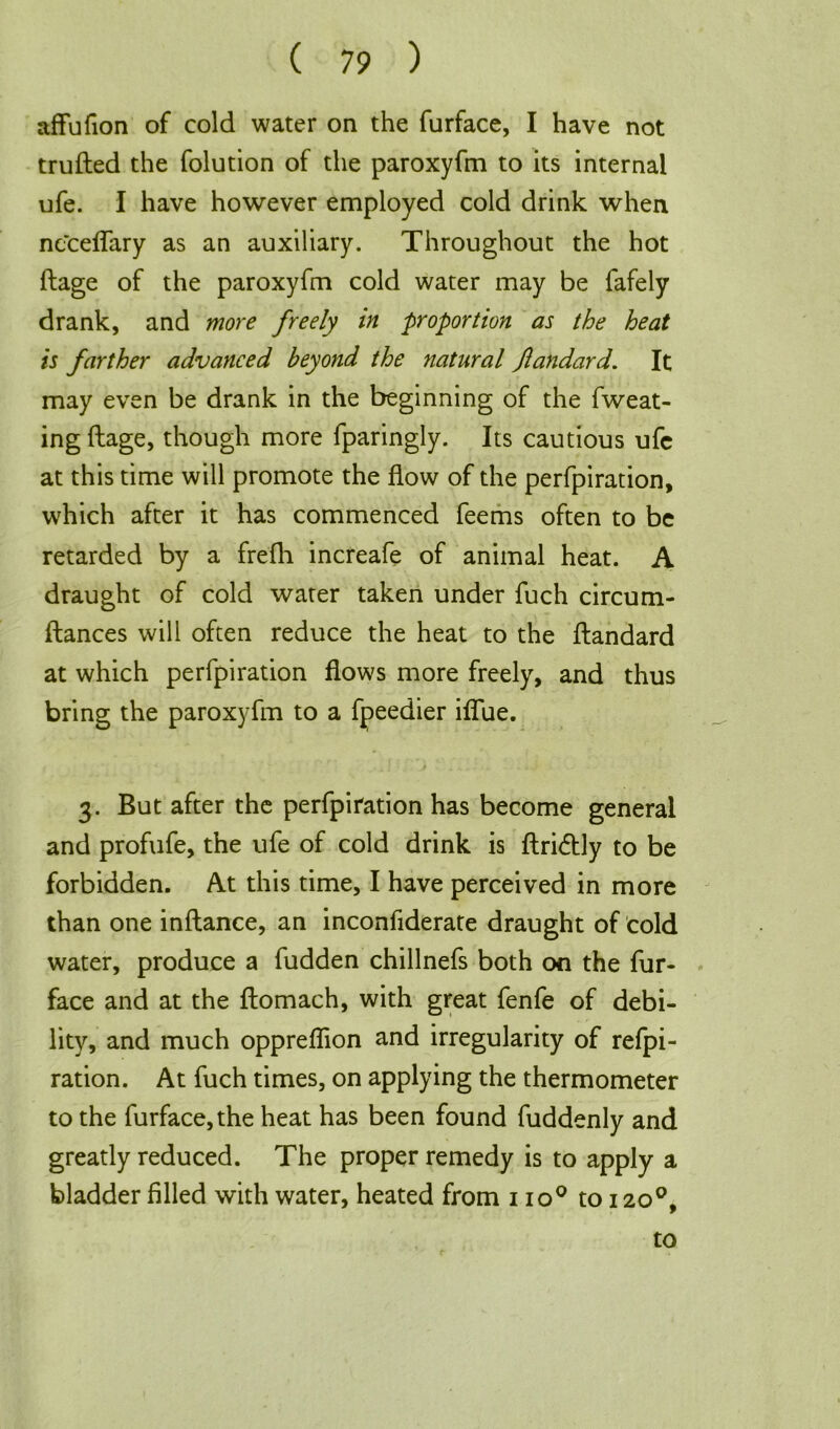 affufion of cold water on the furface, I have not trufted the folution of the paroxyfm to its internal ufe. I have however employed cold drink when ncceflary as an auxiliary. Throughout the hot ftage of the paroxyfm cold water may be fafely drank, and more freely in proportion as the heat is farther advanced beyond the natural fandard. It may even be drank in the beginning of the fweat- ing ftage, though more fparingly. Its cautious ufc at this time will promote the flow of the perforation, which after it has commenced feems often to be retarded by a frefh increafe of animal heat. A draught of cold water taken under fuch circum- ftances will often reduce the heat to the ftandard at which perfpiration flows more freely, and thus bring the paroxyfm to a fpeedier iffue. 3. But after the perfpiration has become general and profufe, the ufe of cold drink is ftri<ftly to be forbidden. At this time, I have perceived in more than one inftance, an inconfiderate draught of cold water, produce a fudden chillnefs both on the fur- face and at the ftomach, with great fenfe of debi- lity, and much oppreflion and irregularity of refpi- ration. At fuch times, on applying the thermometer to the furface, the heat has been found fuddenly and greatly reduced. The proper remedy is to apply a bladder filled with water, heated from 1 io° to 120°, to