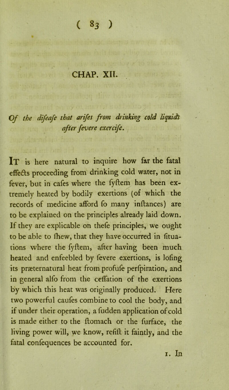 CHAP. XII. Of the difeafe that arifes from drinking cold liquids after fevere exercife. It is here natural to inquire how far the fatal effe&s proceeding from drinking cold water, not in fever, but in cafes where the fyftem has been ex- tremely heated by bodily exertions (of which the records of medicine afford fo many inftances) aTe to be explained on the principles already laid down. If they are explicable on thefe principles, we ought ' /* i to be able to fhew, that they have occurred in fitua- tions where the fyftem, after having been much heated and enfeebled by fevere exertions, is lofing its preternatural heat from profufe perfpiration, and in general alfo from the ceffation of the exertions O by which this heat was originally produced. Here two powerful caufes combine to cool the body, and if under their operation, a fudden application of cold is made either to the ftomach or the furface, the living power will, we know, refill, it faintly, and the fatal confequences be accounted for. i. In