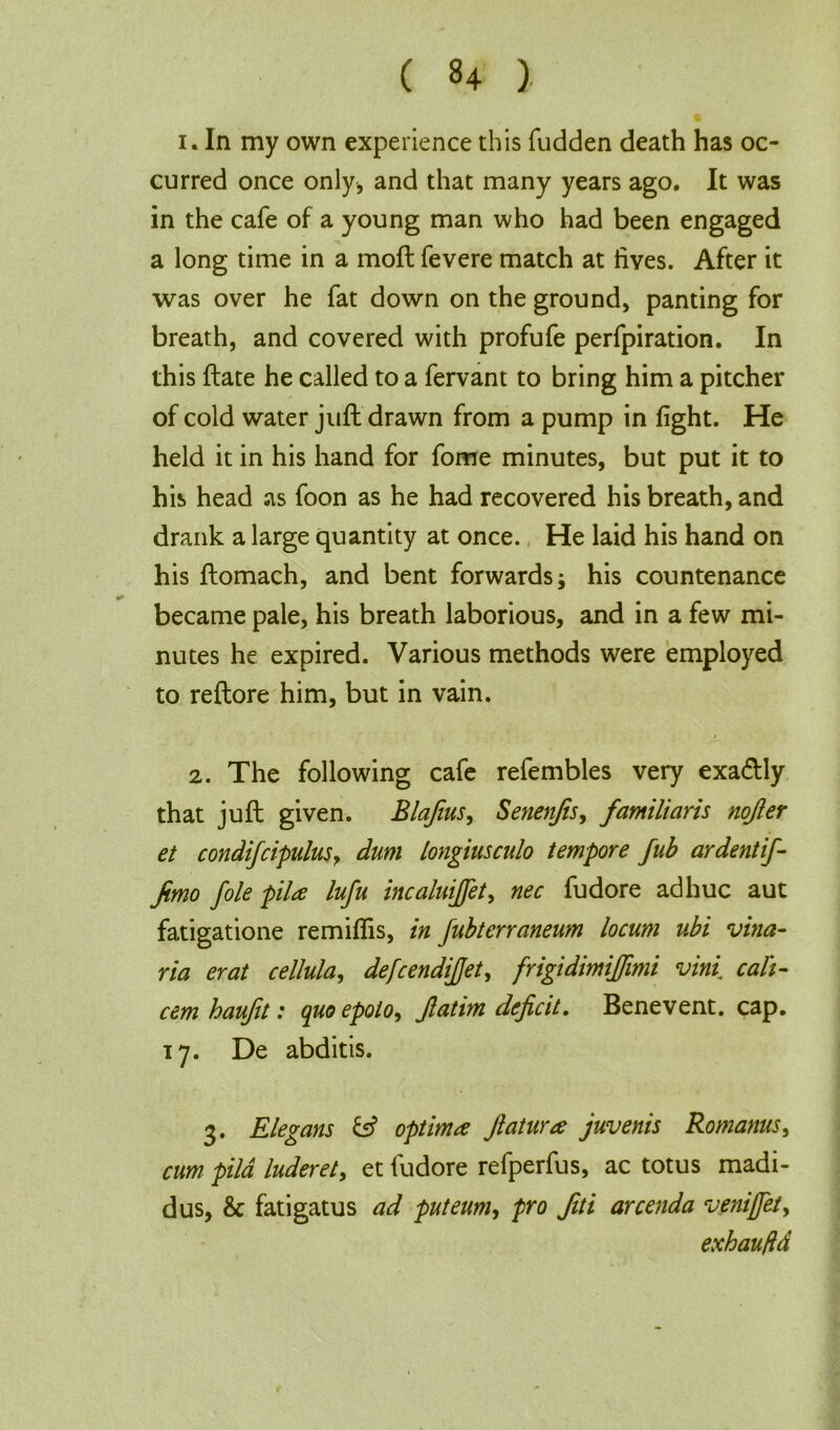 i. In my own experience this fudden death has oc- curred once only, and that many years ago. It was in the cafe of a young man who had been engaged a long time in a mod fevere match at lives. After it was over he fat down on the ground, panting for breath, and covered with profufe perfpiration. In this date he called to a fervant to bring him a pitcher of cold water jud drawn from a pump in fight. He held it in his hand for fome minutes, but put it to his head as foon as he had recovered his breath, and drank a large quantity at once. He laid his hand on his domach, and bent forwards; his countenance became pale, his breath laborious, and in a few mi- nutes he expired. Various methods were employed to redore him, but in vain. 2. The following cafe refembles very exa&ly that jud given. Blafius, Senenjis, famliaris nojler et condifcipulus, dum longiusculo tempore fub ardentif- Jimo foie pila lufu incaluijfet, nec fudore adhuc aut fatigatione remiflis, in fubterraneum locum ubi vina- ria erat cellula, defcendijjet, frigidimiffimi vini call- cem haufit: quoepolo, Jlatim deficit. Bene vent. cap. 17. De abditis. 3. Elegans & optima Jlatura juvenis Romanus, cum pila luderet, et fudore refperfus, ac totus madi- dus, & fatigatus ad puteum, pro fiti arcenda venijfet> exhaufld