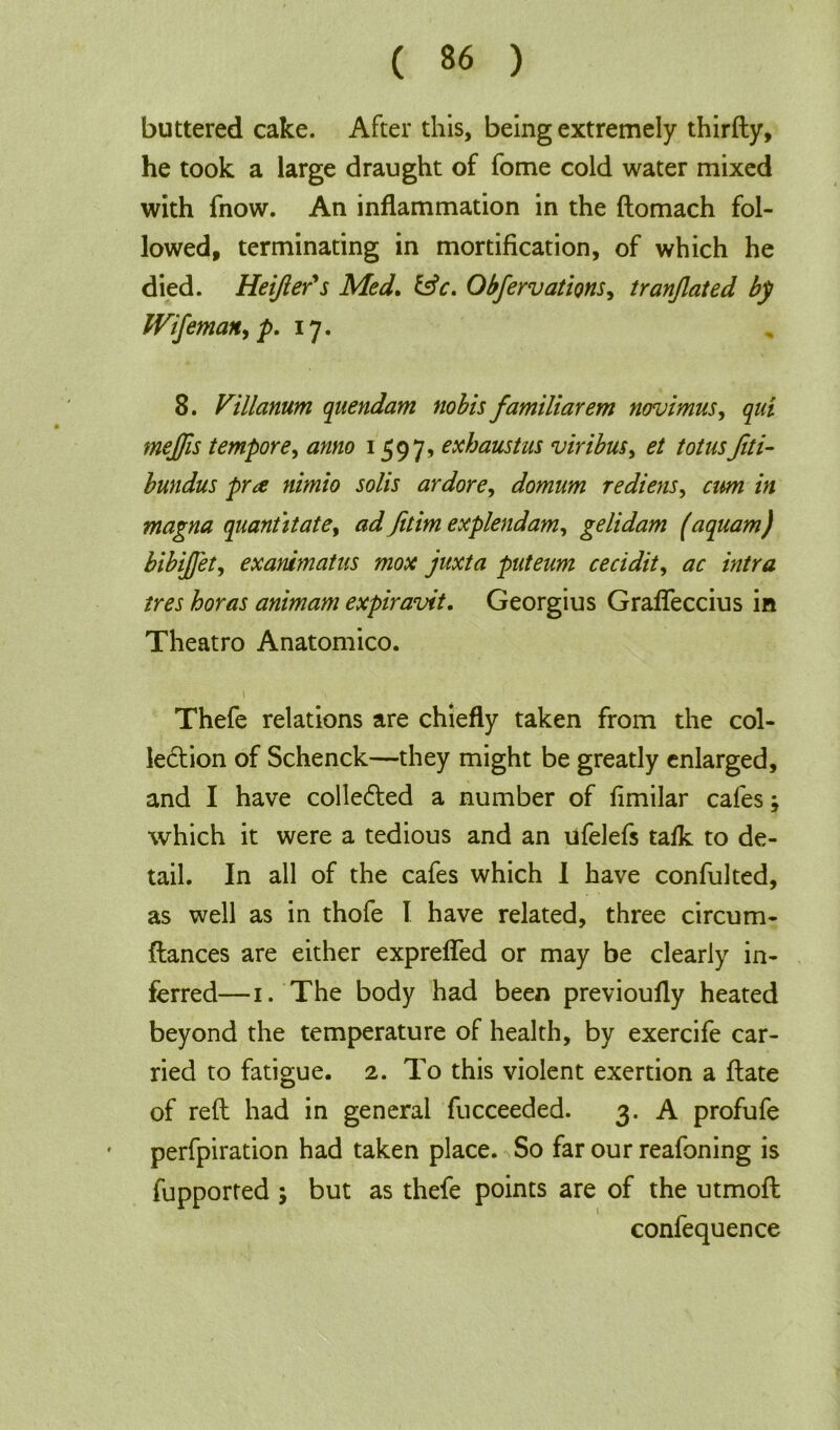 buttered cake. After this, being extremely thirfty, he took a large draught of fome cold water mixed with fnow. An inflammation in the ftomach fol- lowed, terminating in mortification, of which he died. HeiJIer's Med. &c. Obfervations, tranjlated by Wifemail, p. 17. 8. Villanum quendam nobis familiarem novimus, qui meffis tempore, anno 1597, exhaustus viribus, et totus fiti- bundus pr<e nimio solis ardore, domum rediens, am in magna quantitatey ad fitim explendam, gelidam (aquam) bibijfety exanimatus mox juxta puteum cecidity ac intra ires boras animam expiravit. Georgius Graffeccius in Theatro Anatomico. 1 ■ Thefe relations are chiefly taken from the col- lection of Schenck—they might be greatly enlarged, and I have collected a number of fimilar cafes; which it were a tedious and an ufelefs talk to de- tail. In all of the cafes which I have confulted, as well as in thofe I have related, three circum- ftances are either expreffed or may be clearly in- ferred—1. The body had been previoufly heated beyond the temperature of health, by exercife car- ried to fatigue. 2. To this violent exertion a ftate of reft had in general fucceeded. 3. A profufe perfpiration had taken place. So far our reafoning is fupported ; but as thefe points are of the utmofl confequence