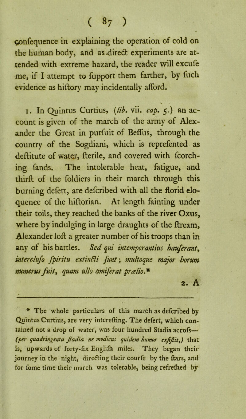 ( «7 ) » gonfequence in explaining the operation of cold on the human body, and asdired experiments are at- tended with extreme hazard, the reader will excufe me, if I attempt to fupport them farther, by fuch evidence as hiftory may incidentally afford. i. In Quintus Curtius, {lib* vii. cap. 5.) an ac- count is given of the march of the army of Alex- ander the Great in purfuit of Beffus, through the country of the Sogdiani, which is reprefented as deftitute of water, fterile, and covered with fcorch- ing fands. The intolerable heat, fatigue, and third: of the foldiers in their march through this burning defert, are defcribed with all the florid elo- quence of the hiftorian. At length fainting under their toils, they reached the banks of the river Oxus, where by indulging in large draughts of the ftream, Alexander loft a greater number of his troops than in any of his battles. Sed qui intemperantius hauferanty interclufo fpiritu extinEii funt; multoque major horum numerus fnit, quam ullo amiferat pralio.* 2. A * The whole particulars of this march as defcribed by Quintus Curtius, are very interefting. The defert, which con- tained not a drop of water, was four hundred Stadia acrofs— (per quadringenta Jiadia ne modicus quidem humor exjijtit,) that is, upwards of forty-fix Englifh miles. They began their journey in the night, directing their courfe by the ftars, and for fome time their march was tolerable, being refrelhed by