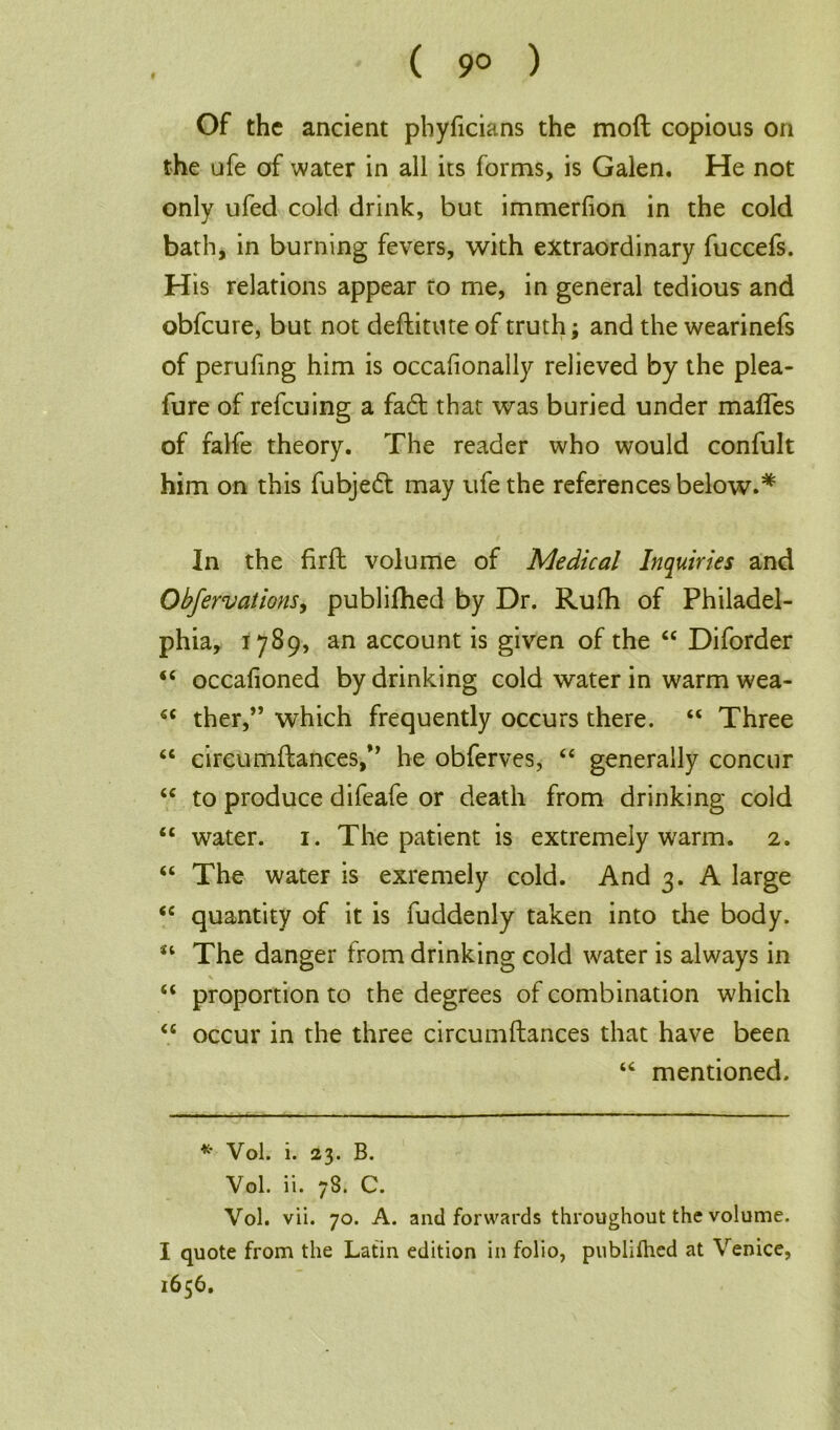 ( 9° ) Of the ancient phyficians the mod copious on the ufe of water in all its forms, is Galen. He not only ufed cold drink, but immerfion in the cold bath, in burning fevers, with extraordinary fuccefs. His relations appear to me, in general tedious and obfeure, but not deftitute of truth; and the wearinefs of perufing him is occafionally relieved by the plea- fure of refeuing a fad; that was buried under mafles of falfe theory. The reader who would confult him on this fubjed: may ufe the references below.* In the firft volume of Medical Inquiries and Obfervations, publifhed by Dr. Rufh of Philadel- phia, 1789, an account is given of the 44 Diforder 44 occafioned by drinking cold water in warm wea- 44 ther,” which frequently occurs there. 44 Three 44 circumflances,M he obferves, 44 generally concur 44 to produce difeafe or death from drinking cold 44 water. 1. The patient is extremely warm. 2. 44 The water is exremely cold. And 3. A large 44 quantity of it is fuddenly taken into the body. 44 The danger from drinking cold water is always in \ 44 proportion to the degrees of combination which 44 occur in the three circumftances that have been 44 mentioned. * Vol. i. 23. B. Vol. ii. 78. C. Vol. vii. 70. A. and forwards throughout the volume. I quote from the Latin edition in folio, publifhed at Venice, 1656.