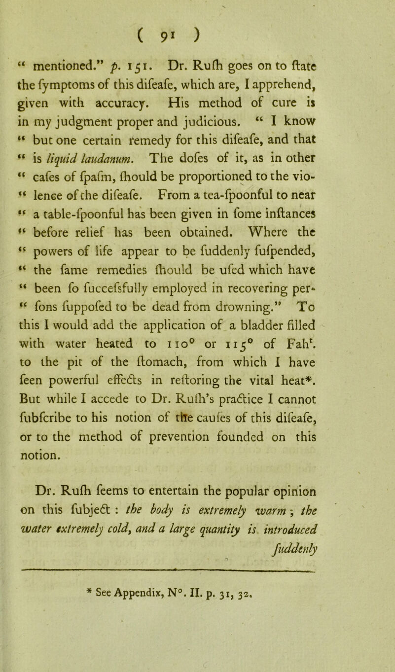 “ mentioned.” p. 151. Dr. Rufh goes onto ftate the fymptoms of this difeafe, which are, I apprehend, given with accuracy. His method of cure is in my judgment proper and judicious. “ I know “ but one certain remedy for this difeafe, and that “ is liquid laudanum. The dofes of it, as in other “ cafes of fpafm, fliould be proportioned to the vio- “ lence of the difeafe. From a tea-fpoonful to near “ a table-fpoonful has been given in fome inflances before relief has been obtained. Where the “ powers of life appear to be fuddenly fufpended, “ the fame remedies fliould be ufed which have “ been fo fuccefsfully employed in recovering per- “ fons luppofed to be dead from drowning.” To this I would add the application of a bladder filled with water heated to no0 or 1150 of Fahc. to the pit of the flomach, from which 1 have feen powerful effedts in reftoring the vital heat*. But while I accede to Dr. Ruth’s pradtice I cannot fubfcribe to his notion of the caufes of this difeafe, or to the method of prevention founded on this notion. Dr. Rufh feems to entertain the popular opinion on this fubjedt : the body is extremely warm } the water extremely cold, and a large quantity is introduced fuddenly * See Appendix, N°. II. p. 31, 32,