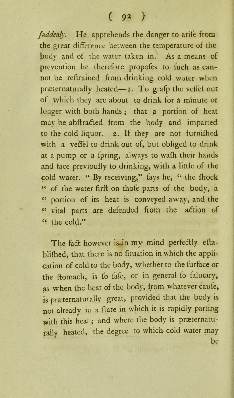 fuddenly. He apprehends the danger to arife from the great difference between the temperature of the body and of the water taken in. As a means of prevention he therefore propofes to fuch as can- not be retrained from drinking cold water when praeiernaturally heated—i. To grafp the veilel out ol which they are about to drink for a minute or longer with both hands; that a portion of heat may be abftra&ed from the body and imparted to the cold liquor. 2. If they are not furnilhed with a velfel to drink out of, but obliged to drink at a pump or a fpring, always to wa(h their hands and face previoully to drinking, with a little of the cold water. 44 By receiving,” fays he, 64 the fhock “ of the water firft on thofe parts of the body, a “ portion of its heat is conveyed away, and the “ vital parts are defended from the a&ion of 46 the cold.” The fad; however isJn my mind perfe&lv efta- blifhed, that there is no fituation in which the appli- cation of cold to the body, whether to the furface or the ftomach, is fo fafe, or in general fo falutary, as when the heat of the body, from whatever caufe, is prseternaturally great, provided that the body is not already in a date in which it is rapidly parting with this hear; and where the body is prasternatu- raily heated, the degree to which cold water may be