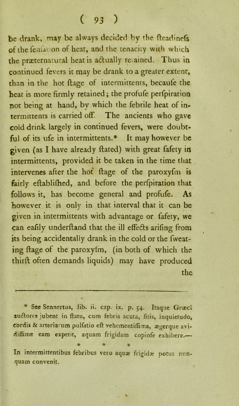 be drank, may be always decided by die fteadinefs of the ferna* * on of heat, and rhe tenacity with which the preternatural heat is a&ually re.ained. Thus in continued fevers it may be drank to a greater extent, than in the hot ftage of intermittents, becaufe the heat is more firmly retained; the profufe perfpiration not being at hand, by which the febrile heat of in- termittents is carried off. The ancients who gave cold drink largely in continued fevers, were doubt- ful of its ufe in intermittents.* It may however be given (as I have already dated) with great fafety in intermittents, provided it be taken in the time that intervenes after the hot ftage of the paroxyfm is fairly eftablifhed, and before the perfpiration that follows it, has become general and profufe. As however it is only in that interval that it can be given in intermittents with advantage or fafety, wc can eafily underfland that the ill effects arifing from its being accidentally drank in the cold or the fweat- ing ftage of the paroxyim, (in both of which the third often demands liquids) may have produced the * See Sennertus, lib. ii. cap. ix. p. 54. Itaque Grad autftores jubent in ftatu, cum febris acuta, fitis, inquietudo, Cordis & arteriarum pulfatio eft vehementiflima, aegerque avi- diflime earn expetit, aquam frigidam copiofe exhibere.— * * * In intermittentibus febribus vero aquae frigid* potus nun- quam convenit.