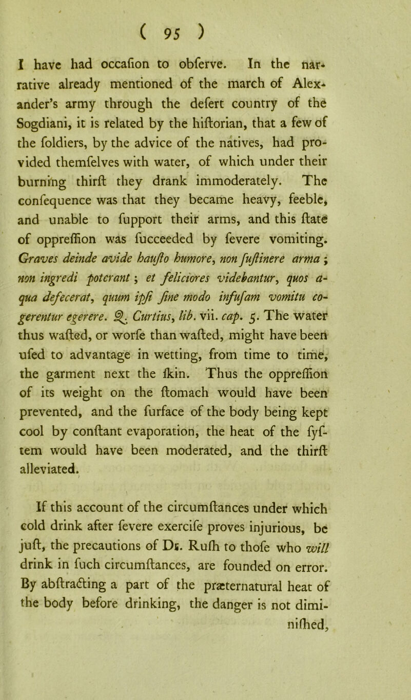 I have had occafion to obferve. In the nar- rative already mentioned of the march of Alex- ander’s army through the defert country of the Sogdiani, it is related by the hiftorian, that a few of the foldiers, by the advice of the natives, had pro- vided themfelves with water, of which under their burning thirft they drank immoderately. The confequence was that they became heavy, feeble, and unable to fupport their arms, and this ftate of oppreflion was fucceeded by fevere vomiting. Graves deinde avide hanjlo humore, non fufiinere arma ; non ingredi potcrant; et feliciores videhantur, quos a- qua defecerat, quum ipfi fine mo do infufam vomitu co- gerentur egerere. J^. Curtins, lib. vii. cap. 5. The water thus wafted, or worfe than wafted, might have been ufed to advantage in wetting, from time to time, the garment next the ikin. Thus the oppreflion of its weight on the ftomach would have been prevented, and the furface of the body being kept cool by conftant evaporation, the heat of the fyf- tem would have been moderated, and the thirft alleviated. > If this account of the circumftances under which cold drink after fevere exercife proves injurious, be juft, the precautions of Ds. Rufh to thofe who will drink in fuch circumftances, are founded on error. By abftra&ing a part of the preternatural heat of the body before drinking, the danger is not dimi- nifhed.