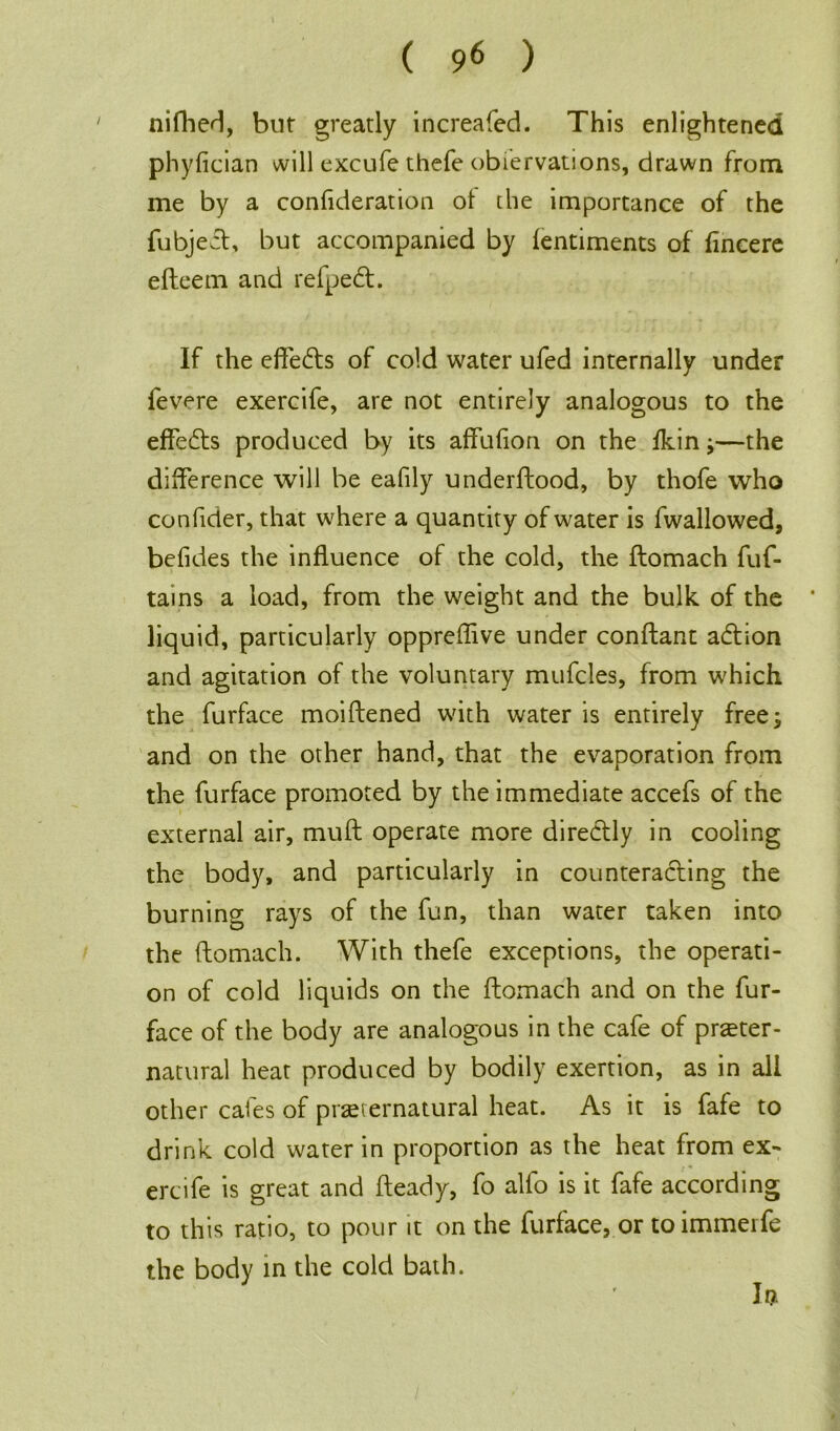 nifhed, but greatly increafed. This enlightened phylician will excufe thefe obiervations, drawn from me by a confideration ot the importance of the fubject, but accompanied by lentiments of fincere efteem and refpedt. If the effeds of cold water ufed internally under fevere exercife, are not entirely analogous to the effe&s produced by its affufion on the fkin;—the difference will be eafily underftood, by thofe who confider, that where a quantity of water is fwallowed, befides the influence of the cold, the ftomach fuf- tains a load, from the weight and the bulk of the * liquid, particularly oppreftive under conftant addon and agitation of the voluntary mufcles, from which the furface moiftened with water is entirely free; and on the other hand, that the evaporation from the furface promoted by the immediate accefs of the external air, muft operate more directly in cooling the body, and particularly in counteracting the burning rays of the fun, than water taken into the ftomach. With thefe exceptions, the operati- on of cold liquids on the ftomach and on the fur- face of the body are analogous in the cafe of preter- natural heat produced by bodily exertion, as in all other cafes of preternatural heat. As it is fafe to drink cold water in proportion as the heat from ex- ercife is great and fteady, fo alfo is it fafe according to this ratio, to pour it on the furface, or to immerfe the body in the cold bath. It?