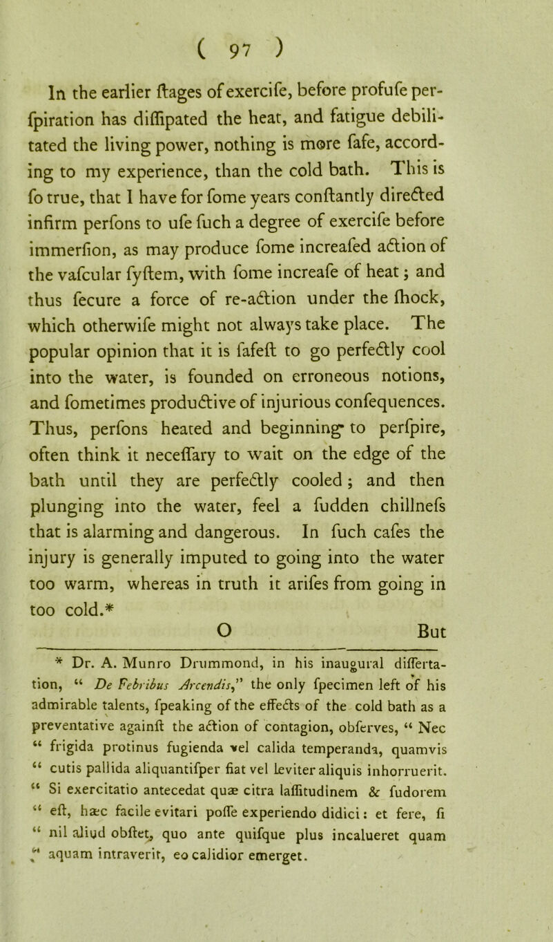 In the earlier ftages of exercife, before profufe per- fpiration has diflipated the heat, and fatigue debili- tated the living power, nothing is more fafe, accord- ing to my experience, than the cold bath. This is fo true, that 1 have for fome years conftantly dire&ed infirm perfons to ufe fuch a degree of exercife before immerfion, as may produce fome increafed aCtion of the vafcular fyftem, with fome increafe of heat; and thus fecure a force of re-a&ion under the fhock, which otherwife might not always take place. The popular opinion that it is lafeft to go perfectly cool into the water, is founded on erroneous notions, and fometimes productive of injurious confequences. Thus, perfons heated and beginning* to perfpire, often think it neceffary to wait on the edge of the bath until they are perfectly cooled; and then plunging into the water, feel a fudden chillnefs that is alarming and dangerous. In fuch cafes the injury is generally imputed to going into the water too warm, whereas in truth it arifes from going in too cold.* O But * Dr. A. Munro Drummond, in his inaugural diflerta- tion, 44 De Febribus jQrcendisJ' the only fpecimen left of his admirable talents, fpeaking of the effects of the cold bath as a preventative againft the a&ion of contagion, obferves, 44 Nec “ frigida protinus fugienda vel calida temperanda, quamvis 44 cutis pallida aliquantifper fiat vel leviter aliquis inhorruerit. 44 Si exercitatio antecedat quae citra laflitudinem & fudorem eft, haec facile evitari pofle experiendo didici: et fere, ft nil aiigd obftet, quo ante quifque plus incalueret quam “ aquam intraverit, eo caJidior emerget.