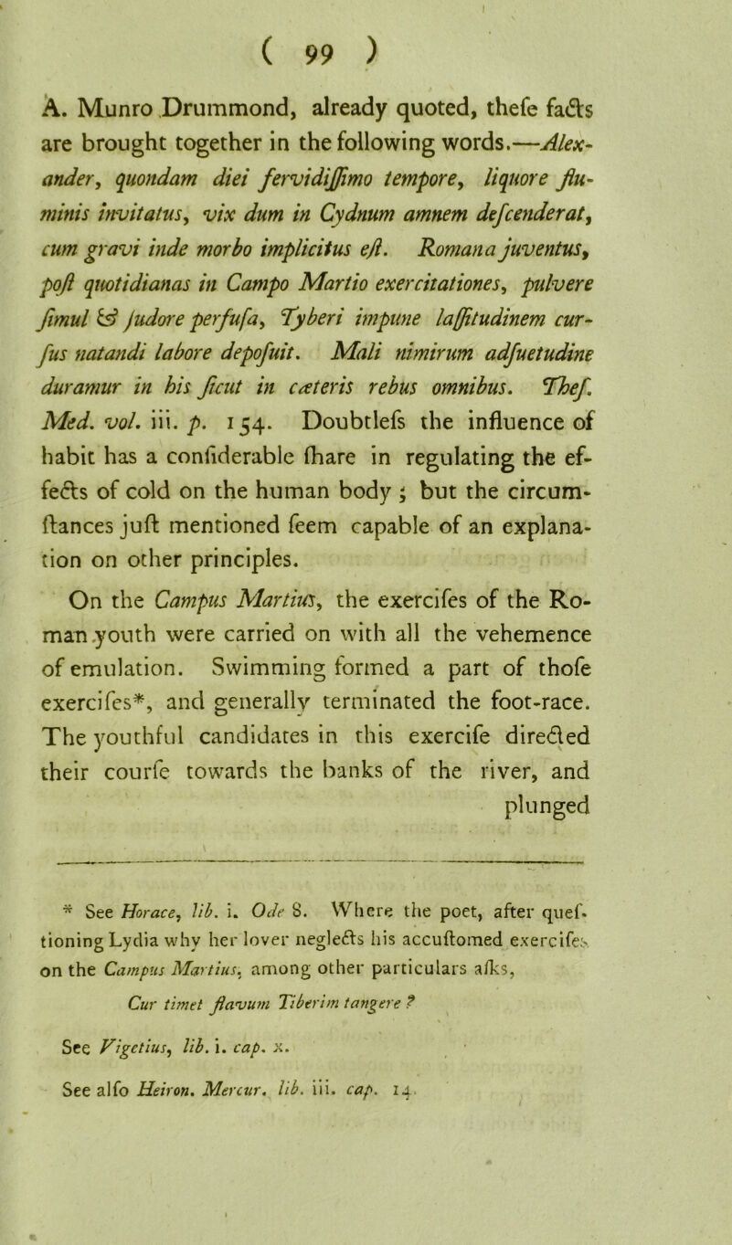 l A. Munro Drummond, already quoted, thefe fads are brought together in the following words.—Alex- ander , quondam diei fervidijflmo tempore, liquore flu- minis invitatus, vix dum in Cydnum amnem defcenderat, cum gravi hide morbo implicitus ejl. Roman a juventus, pofl quotidianas in Campo Martio exercitationes, pulvere fimul & Judore perfufa, Tyberi impune laffitudinem cur- fus natandi la bore depofuit. Mali nimirum adfuet udine duramur in his flcut in cceteris rebus omnibus. Thef Med. vol. iii. p. 154. Doubtlefs the influence of habit has a conliderable fhare in regulating the ef- fects of cold on the human body ; but the circum- (lances juft mentioned feem capable of an explana- tion on other principles. On the Campus Martins, the exercifes of the Ro- man .youth were carried on with all the vehemence of emulation. Swimming formed a part of thofe exercifes*, and generally terminated the foot-race. The youthful candidates in this exercife dire&ed their courfe towards the banks of the river, and plunged * See Horace, lib. i. Ode 8. Where the poet, after qnef. tioning Lydia why her lover negle&s his accuftomed exercifes, on the Campus Martins, among other particulars alks, Cur timet Jianjum Tiberim tangere ? \ See Vigetius, lib. i. cap. x. See alfo Heiron. Mercur. lib. iii. cap. 14.