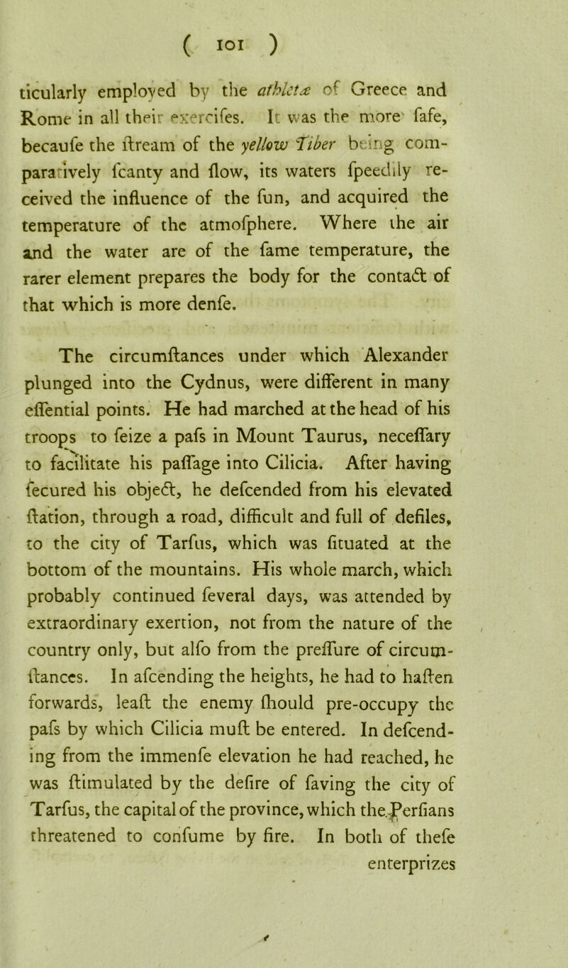 ticularly employed by the athlete Greece and Rome in all their exercifes. It was the more1 fafe, becaufe the ftream of the yellow fiber being com- paratively fcanty and flow, its waters fpeedily re- ceived the influence of the fun, and acquired the temperature of the atmofphere. Where the air and the water are of the fame temperature, the rarer element prepares the body for the contact of that which is more denfe. The circumftances under which Alexander plunged into the Cydnus, were different in many effential points. He had marched at the head of his troops to feize a pafs in Mount Taurus, neceffary to facilitate his paffage into Cilicia. After having fecured his object, he defeended from his elevated ftation, through a road, difficult and full of defiles, to the city of Tarfus, which was fituated at the bottom of the mountains. His whole march, which probably continued feveral days, was attended by extraordinary exertion, not from the nature of the country only, but alfo from the preffure of circum- ftances. In afeending the heights, he had to haffen forwards, lead the enemy fhould pre-occupy the pafs by which Cilicia muff be entered. In defend- ing from the immenfe elevation he had reached, he was ftimulated by the defire of faving the city of Tarfus, the capital of the province, which the.^erfians threatened to confume by fire. In both of tliefe enterprizes