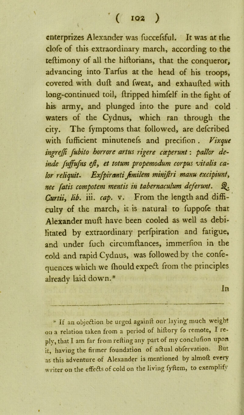 ( >02 ) enterprizes Alexander was fuccefsful. It was at the clofe of this extraordinary march, according to the teftimony of all the hiftorians, that the conqueror, advancing into Tarfus at the head of his troops, covered with duft and fweat, and exhaufted with long-continued toil, {tripped himfelf in the light of his army, and plunged into the pure and cold waters of the Cydnus, which ran through the city. The fymptoms that followed, are deferibed with fufficient minutenefs and precifion . Vixque ingrejfi fubito horrore artus rigere coeperunt: pallor de- inde fuffufns ejl, et totum propemodum corpus vitalis ca- lor reliquit. Exfpiranti Jimilem miniftri manu excipiuniy nec fatis compotem mentis in tabernaculum deferunt. Curtiiy lib. iii. cap. v. From the length and diffi- culty of the march, it is natural to fuppofe that Alexander mult have been cooled as well as debi- litated by extraordinary perfpiration and fatigue, and under fuch circumftances, immerfion in the cold and rapid Cydnus, was followed by the confe- quences which we fhould expert from the principles already laid down.* In * If an objection be urged againft our laying much weight on a relation taken from a period of hiftory fo remote, I re- ply, that I am far from reding any part of my conclufion upon it, having the firmer foundation of actual obfervation. But as this adventure of Alexander is mentioned by almoft every writer on the effe£ts of cold on the living fyftem, to exemplify