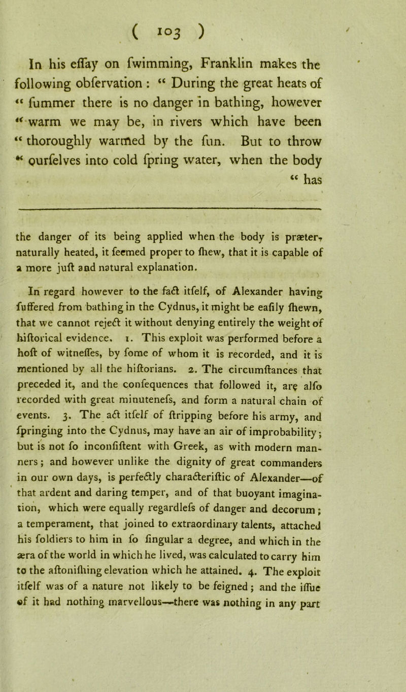 In his eBay on fwimming, Franklin makes the following obfervation : “ During the great heats of “ fummer there is no danger in bathing, however 4< warm we may be, in rivers which have been “ thoroughly warmed by the fun. But to throw “ qurfelves into cold fpring water, when the body <c has the danger of its being applied when the body is praeter, naturally heated, it feemed proper to fhew, that it is capable of a more juft and natural explanation. In regard however to the fa<ft itfelf, of Alexander having fuffered from bathing in the Cydnus, it might bo eafily Ihewn, that we cannot reje<ft it without denying entirely the weight of hiftorical evidence, i. This exploit was performed before a hoft of witnefles, by fome of whom it is recorded, and it is mentioned by all the hiftorians. 2. The circumftances that preceded it, and the confequences that followed it, arc alfo recorded with great minutenefs, and form a natural chain of events. 3. The a<ft itfelf of ftripping before his army, and fpringing into the Cydnus, may have an air of improbability; but is not fo inconfiftent with Greek, as with modern man- ners ; and however unlike the dignity of great commanders in our own days, is perfe&ly chara&eriftic of Alexander—of that ardent and daring temper, and of that buoyant imagina- tion, which were equally regardlefs of danger and decorum; a temperament, that joined to extraordinary talents, attached his foldiers to him in fo fingular a degree, and which in the aera of the world in which he lived, was calculated to carry him to the aftonifhing elevation which he attained. 4. The exploit itfelf was of a nature not likely to be feigned; and the iflue «f it had nothing marvellous—there was nothing in any part