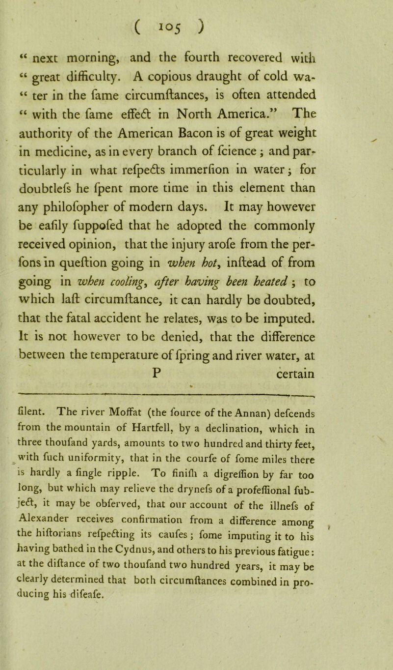 “ next morning, and the fourth recovered with “ great difficulty. A copious draught of cold wa- “ ter in the fame circumftances, is often attended “ with the fame effe<ft in North America.” The authority of the American Bacon is of great weight in medicine, as in every branch of fcience ; and par* ticularly in what refpe&s immerlion in water; for doubtlefs he fpent more time in this element than any philofopher of modern days. It may however be eafily fuppofed that he adopted the commonly received opinion, that the injury arofe from the per- fonsin queftion going in when hot> inftead of from going in when coolings after having been heated; to which laft circumftance, it can hardly be doubted, that the fatal accident he relates, was to be imputed. It is not however to be denied, that the difference between the temperature of fpring and river water, at P certain filent. The river Moffat (the l'ource of the Annan) defcends from the mountain of Hartfell, by a declination, which in three thoufand yards, amounts to two hundred and thirty feet, with fuch uniformity, that in the courfe of fome miles there is hardly a fingle ripple. To finifli a digrelfion by far too long, but which may relieve the drynefs of a profeffional fub- je<ff, it may be obferved, that our account of the illnefs of Alexander receives confirmation from a difference among the hiftorians refpe&ing its caufes ; fome imputing it to his having bathed in the Cydnus, and others to his previous fatigue: at the diftance of two thoufand two hundred years, it may be clearly determined that both circumftances combined in pro- ducing his difeafe.