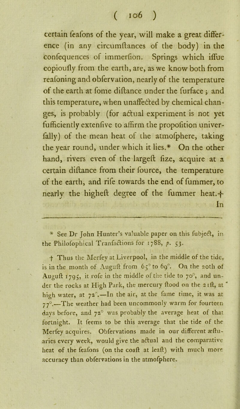 certain feafons of the year, will make a great differ- ence (in any circumftances of the body) in the confequences of immerfion. Springs which iffue copioufly from the earth, are, as we know both from reafoning and obfervation, nearly of the temperature of the earth at fome diftance under the furface ; and this temperature, when unaffected by chemical chan- ges, is probably (for aCtual experiment is not yet fufficiently extenfive to affirm the proportion univer- fally) of the mean heat of the atmofphere, taking the year round, under which it lies.* On the other hand, rivers even of the largeft fize, acquire at a certain diftance from their fource, the temperature of the earth, and rife towards the end of fummer, to nearly the highefl degree of the fummer heat.-f In * See Dr John Hunter’s valuable paper on this fubjecl, in the Philosophical Tranfaclions for 178s, p. 53. J Thus the Merfey at Liverpool, in the middle of the tide* is in the month of Auguft from 65° to 69°. On the 20th of Auguft 1795, it rofe in the middle of the tide to 70°, and un- der the rocks at High Park, the mercury flood on the 21ft, at  high water, at 72°.—In the air, at the fame time, it was at 770.—The weather had been uncommonly warm for fourteen days before, and 720 was probably the average heat of that fortnight. It feems to be this average that the tide of the Merfey acquires. Obfervations made in our different aeftu- aries every week, would give the adlual and the comparative heat of the feafons (on the coafl at leaf!) with much more accuracy than obfervations in the atmofphere.