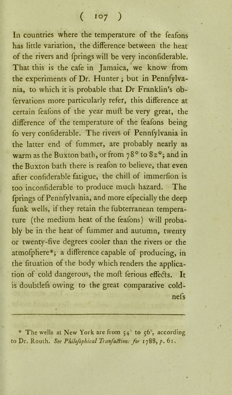 In countries where the temperature of the feafons has little variation, the difference between the heat of the rivers and fprings will be very inconfiderable. That this is the cafe in Jamaica, we know from the experiments of Dr. Hunter ; but in Pennfylva- nia, to which it is probable that Dr Franklin’s ob- fervations more particularly refer, this difference at certain feafons of the year muff be very great, the difference of the temperature of the feafons being fo very confiderable. The rivers of Pennfylvania in the latter end of fummer, are probably nearly as warm as the Buxton bath, or from 78° to 82°; and in the Buxton bath there is reafon to believe, that even after confiderable fatigue, the chill of immerfion is too inconfiderable to produce much hazard. The fprings of Pennfylvania, and more efpecially the deep funk wells, if they retain the fubterranean tempera- ture (the medium heat of the feafons) will proba- bly be in the heat of fummer and autumn, twenty or twenty-five degrees cooler than the rivers or the atmofphere*; a difference capable of producing, in the fituation of the body which renders the applica- tion of cold dangerous, the moft ferious effects. It is doubtlefs owing to the great comparative cold- nefs * The wells at New York are from 54° to 56°, according to Dr. Routh. See Philofopbical Tranfaftions for 1788, p. 61.