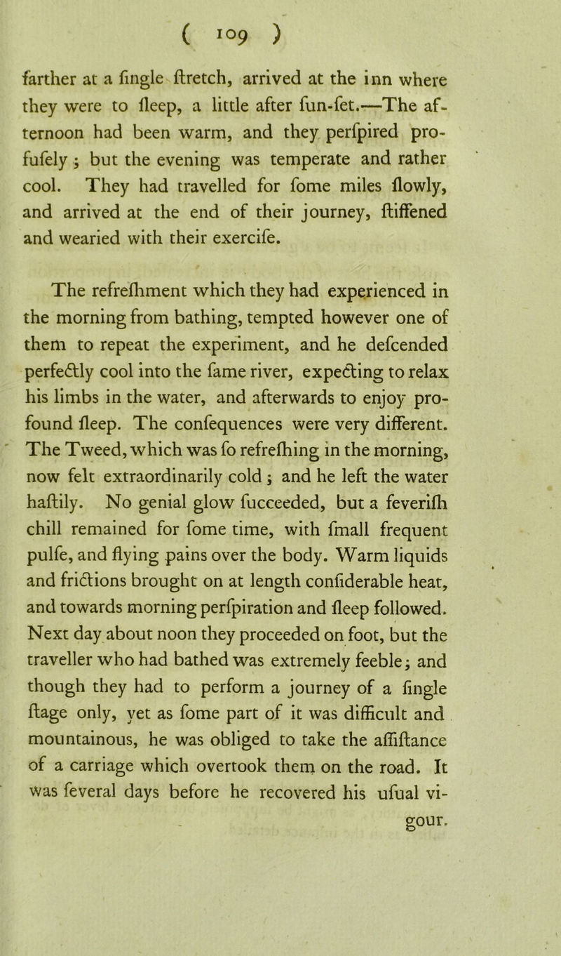 farther at a fingle ftretch, arrived at the inn where they were to Deep, a little after fun-fet.—The af- ternoon had been warm, and they perfpired pro- fufely ; but the evening was temperate and rather cool. They had travelled for fome miles flowly, and arrived at the end of their journey, Stiffened and wearied with their exercife. The refrefhment which they had experienced in the morning from bathing, tempted however one of them to repeat the experiment, and he defcended perfe&ly cool into the fame river, expecting to relax his limbs in the water, and afterwards to enjoy pro- found deep. The confequences were very different. The Tweed, which was fo refreshing in the morning, now felt extraordinarily cold ; and he left the water haftily. No genial glow fucceeded, but a feverifh chill remained for fome time, with Small frequent pulfe, and flying pains over the body. Warm liquids and frictions brought on at length confiderable heat, and towards morning perfpiration and fleep followed. Next day about noon they proceeded on foot, but the traveller who had bathed was extremely feeble; and though they had to perform a journey of a fingle ftage only, yet as fome part of it was difficult and mountainous, he was obliged to take the affiftance of a carriage which overtook them on the road. It was feveral days before he recovered his ufual vi- gour.