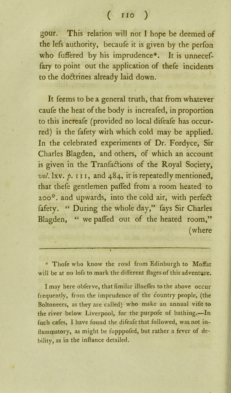 ( ”0 ) gour. This relation will not I hope be deemed of the lefs authority, becaufe it is given by the perfon who fuffered by his imprudence*. It is unnecef- fary to point out the application of thefe incidents to the dodtrines already laid down. / It feems to be a general truth, that from whatever caufe the heat of the body is increafed, in proportion to this increafe (provided no local difeafe has occur- red) is the fafety with which cold may be applied. In the celebrated experiments of Dr. Fordyce, Sir Charles Blagden, and others, of which an account is given in the Tranfadtions of the Royal Society, vol. lxv. p. in, and 484, it is repeatedly mentioned, that thefe gentlemen palled from a room heated to 2000. and upwards, into the cold air, with perfedt fafety. cc During the whole day,” fays Sir Charles Blagden, “ we paffed out of the heated room,” (where * Thofe who know the road from Edinburgh to Moffat will be at no lofs to mark the different flagesof this adventure. I may here obferve, that fimilar illneffes to the above occur frequently, from the imprudence of the country people, (the Boltoneers, as they are called) who make an annual vifit to the river below Liverpool, for the purpofe of bathing.—In fuch cafes, I have found the difeafe that followed, was not in- flamrjnatory, as might be fupppofed, but rather a fever of de- bility, as in the inftance detailed.