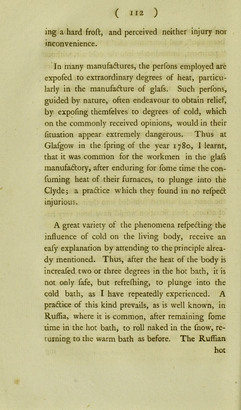 ing a hard froft, and perceived neither injury nor inconvenience. In many manufactures, the perfons employed are expofed to extraordinary degrees of heat, particu- larly in the manufacture of glafs. Such perfons, guided by nature, often endeavour to obtain relief, by expofing themfelves to degrees of cold, which on the commonly received opinions, would in their fituation appear extremely dangerous. Thus at Glafgow in the fpring of the year 1780, I learnt, that it was common for the workmen in the glafs manufactory, after enduring for fome time the con- fuming heat of their furnaces, to plunge into the Clyde; a practice which they found in no refpect injurious. A great variety of the phenomena refpecting the influence of cold on the living body, receive an eafy explanation by attending to the principle alrea- dy mentioned. Thus, after the heat of the body is increafed two or three degrees in the hot bath, it is not only fafe, but refrefhing, to plunge into the cold bath, as I have repeatedly experienced. A practice of this kind prevails, as is well known, in Ruffia, where it is common, after remaining fome time in the hot bath, to roll naked in the fnow, re- turning to the warm bath as before. The Ruffian hot