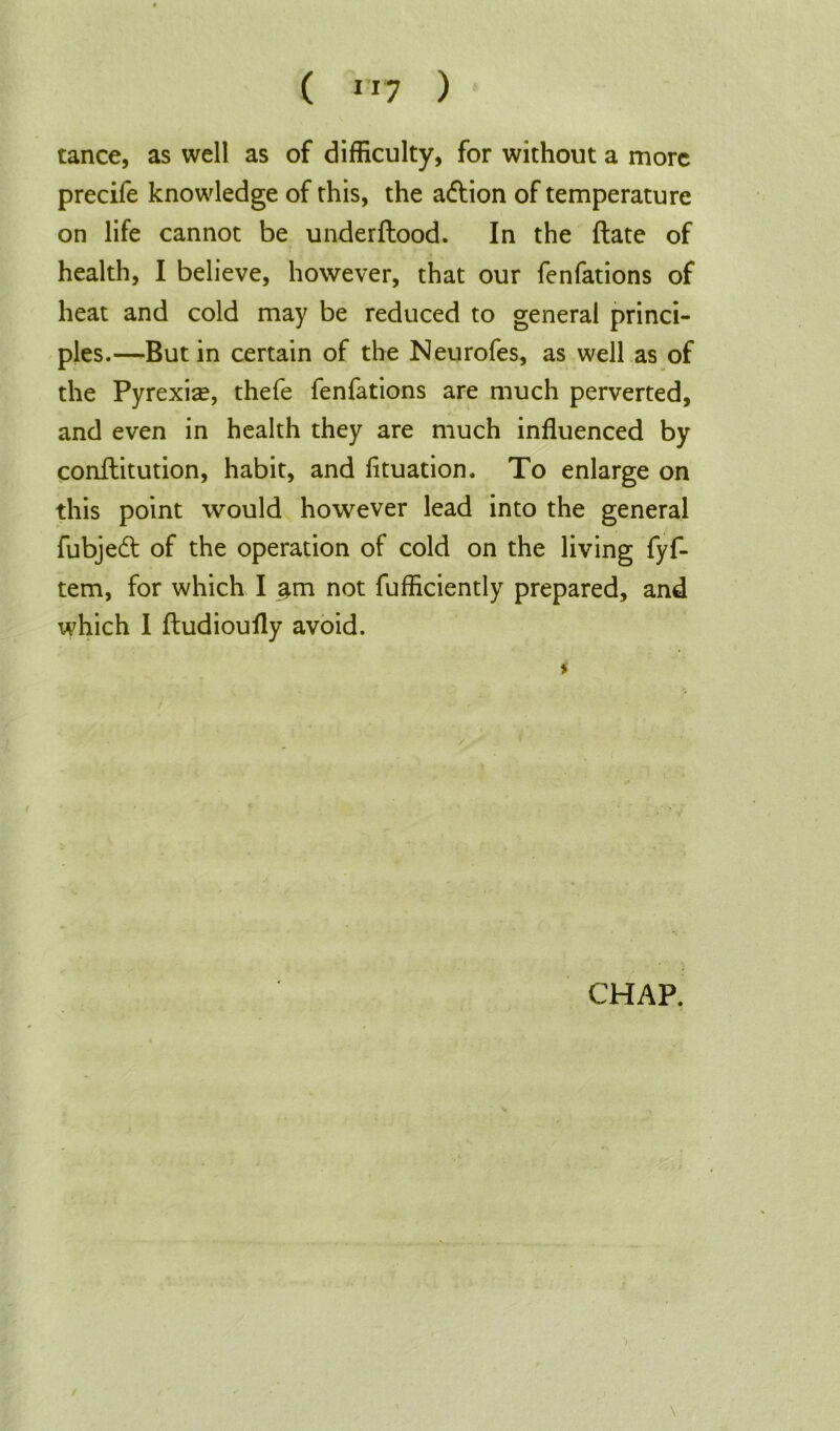 tance, as well as of difficulty, for without a more precife knowledge of this, the adtion of temperature on life cannot be underftood. In the ftate of health, I believe, however, that our fenfations of heat and cold may be reduced to general princi- ples.—But in certain of the Neurofes, as well as of the Pyrexia?, thefe fenfations are much perverted, and even in health they are much influenced by conftitution, habit, and fituation. To enlarge on this point would however lead into the general fubjedt of the operation of cold on the living fyf- tem, for which I am not fufficiently prepared, and which I ftudioufly avoid. CHAP. \