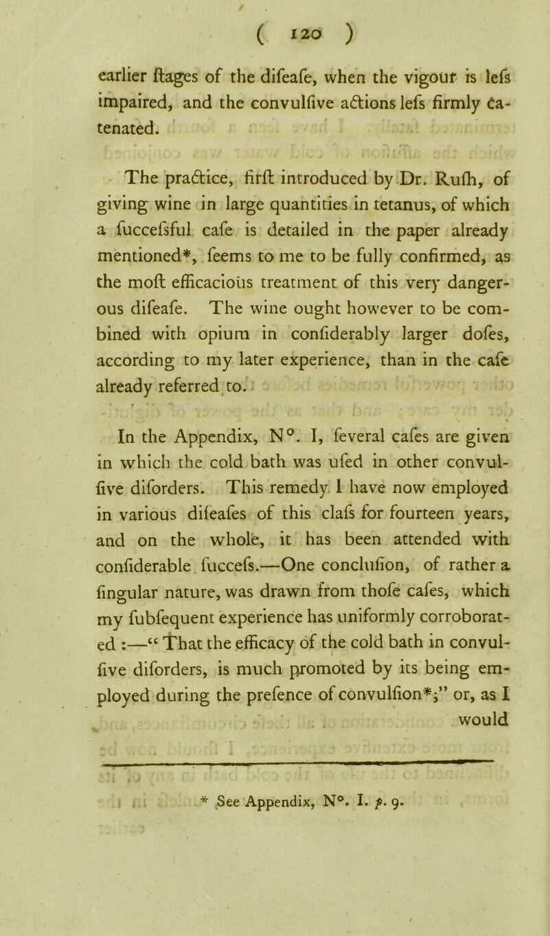 earlier flages of the difeafe, when the vigour is lefs impaired, and the convulfive actions lefs firmly Ca- tenated. The pra&ice, tirfl introduced by Dr. Rufh, of giving wine in large quantities in tetanus, of which a fuccefsful cafe is detailed in the paper already mentioned*, feems to me to be fully confirmed, as the mod efficacious treatment of this very danger- ous difeafe. The wine ought however to be com- bined with opium in confiderably larger dofes, according to my later experience, than in the cafe already referred to. \ In the Appendix, N°. I, feveral cafes are given in which the cold bath was ufed in other convul- five diforders. This remedy 1 have now employed in various difeafes of this clafs for fourteen years, and on the whole, it has been attended with confiderable fuccefs.—One conclufion, of rather a lingular nature, was drawn from thofe cafes, which my fubfequent experience has uniformly corroborat- ed :—“ That the efficacy of the cold bath in convul- five diforders, is much promoted by its being em- ployed during the prefence of convulfion*f ’ or, as I would * See Appendix, N°. I. f. 9.