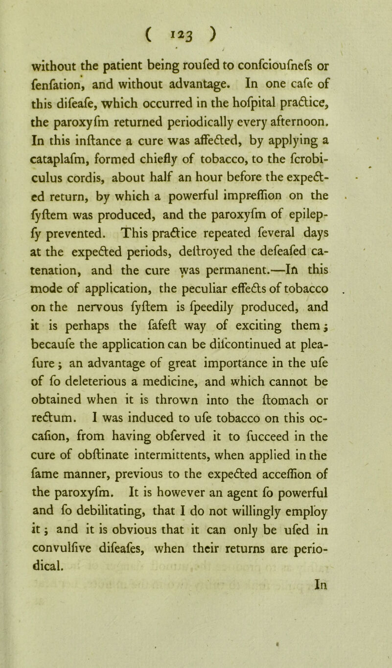 ( !*3 ) without the patient being roufed to confcioufnefs or fenfation, and without advantage. In one cafe of this difeafe, which occurred in the hofpital pradtice, the paroxyfm returned periodically every afternoon. In this inftance a cure was affedted, by applying a cataplafm, formed chiefly of tobacco, to the fcrobi- culus cordis, about half an hour before the expedt- ed return, by which a powerful impreflion on the lyftem was produced, and the paroxyfm of epilep- fy prevented. This pradtice repeated feveral days at the expedted periods, dettroyed the defeafed ca- tenation, and the cure was permanent.—In this mode of application, the peculiar effedts of tobacco on the nervous fyftem is fpeedily produced, and it is perhaps the fafeft way of exciting them j becaufe the application can be difcontinued at plea- fure; an advantage of great importance in the ufe of fo deleterious a medicine, and which cannot be obtained when it is thrown into the flomach or redtum. I was induced to ufe tobacco on this oc- cafion, from having obferved it to fucceed in the cure of obftinate intermittents, when applied in the fame manner, previous to the expedted acceflion of the paroxyfm. It is however an agent fo powerful and fo debilitating, that I do not willingly employ it; and it is obvious that it can only be ufed in convullive difeafes, when their returns are perio- dical. In