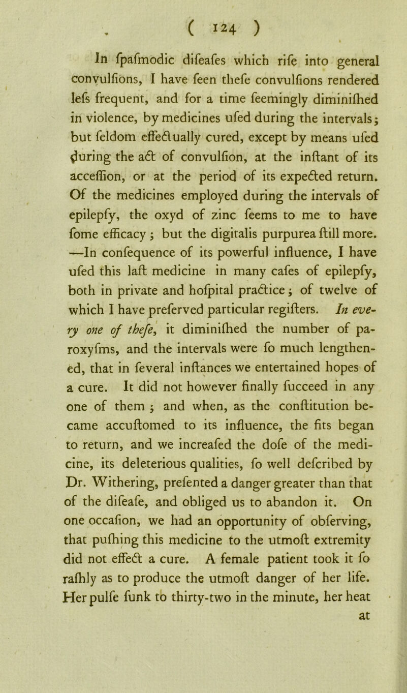 In fpafmodic difeafes which rife into general convulfions, I have feen thefe convulfions rendered lefs frequent, and for a time feemingly diminifhed in violence, by medicines ufed during the intervals; but feldom effe&ually cured, except by means ufed {luring the a& of convulfion, at the inftant of its acceflion, or at the period of its expe&ed return. Of the medicines employed during the intervals of epilepfy, the oxyd of zinc feems to me to have fome efficacy ; but the digitalis purpurea ftill more. —In confequence of its powerful influence, I have ufed this laft medicine in many cafes of epilepfy, both in private and hofpital practice; of twelve of which I have preferved particular regifters. In eve- ry one of thefe, it diminifhed the number of pa- roxyfms, and the intervals were fo much lengthen- ed, that in feveral inftances we entertained hopes of a cure. It did not however finally fucceed in any one of them ; and when, as the conftitution be- came accuftomed to its influence, the fits began to return, and we increafed the dofe of the medi- cine, its deleterious qualities, fo well defcribed by Dr. Withering, prefented a danger greater than that of the difeafe, and obliged us to abandon it. On one occafion, we had an opportunity of obferving, that pufhing this medicine to the utmoft extremity did not effect a cure. A female patient took it fo rafhly as to produce the utmoft danger of her life. Herpulfe funk to thirty-two in the minute, her heat