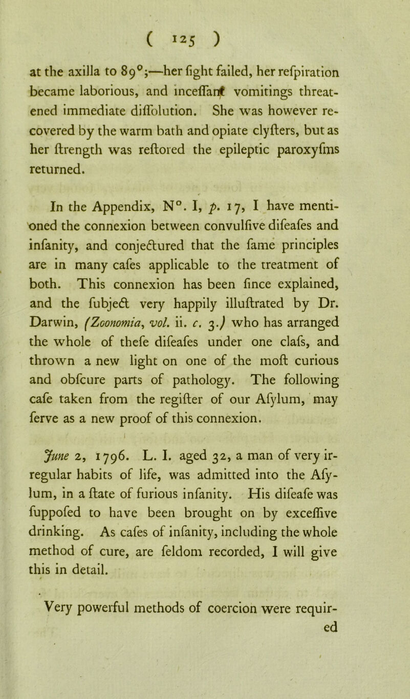 ( !25 ) at the axilla to 89°;—her fight failed, her refpiration became laborious, and mceifanjt vomitings threat- ened immediate diffolution. She was however re- covered by the warm bath and opiate clyfters, but as her ftrength was reftoied the epileptic paroxyfms returned. ✓ In the Appendix, N°. I, p. 17, I have menti- oned the connexion between convulfive difeafes and infanity, and conjectured that the fame principles are in many cafes applicable to the treatment of both. This connexion has been fince explained, and the fubjedt very happily illuftrated by Dr. Darwin, (ZGonomia, vol. ii. c. %.) who has arranged the whole of thefe difeafes under one clafs, and thrown a new light on one of the moft curious and obfcure parts of pathology. The following cafe taken from the regifter of our Afylum, may ferve as a new proof of this connexion. 1 June 2, 1796. L. I. aged 32, a man of very ir- regular habits of life, was admitted into the Afy- lum, in a ftate of furious infanity. His difeafe was fuppofed to have been brought on by exceffive drinking. As cafes of infanity, including the whole method of cure, are feldom recorded, I will give this in detail. 0 Very powerful methods of coercion were requir- ed