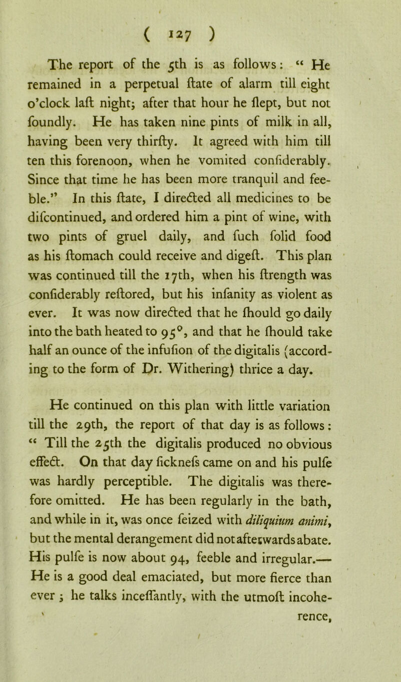 The report of the 5th is as follows: “ He remained in a perpetual ftate of alarm till eight o’clock laft night; after that hour he flept, but not foundly. He has taken nine pints of milk in all, having been very thirfty. It agreed with him till ten this forenoon, when he vomited confiderably. Since that time he has been more tranquil and fee- ble.” In this ftate, I direded all medicines to be difcontinued, and ordered him a pint of wine, with two pints of gruel daily, and fuch folid food as his ftomach could receive and digeft. This plan was continued till the 17th, when his ftrength was confiderably reftored, but his infanity as violent as ever. It was now directed that he fhould go daily into the bath heated to 950, and that he fhould take half an ounce of the infufion of the digitalis (accord- ing to the form of Dr. Withering) thrice a day. He continued on this plan with little variation till the 29th, the report of that day is as follows: “ Till the 2 jth the digitalis produced no obvious effed. On that day ficknefs came on and his pulfe was hardly perceptible. The digitalis was there- fore omitted. He has been regularly in the bath, and while in it, was once feized with diliquium animiy but the mental derangement did not aftetwards abate. His pulfe is now about 94, feeble and irregular.— He is a good deal emaciated, but more fierce than ever ; he talks inceflantly, with the utmoft incohe- \ rence,