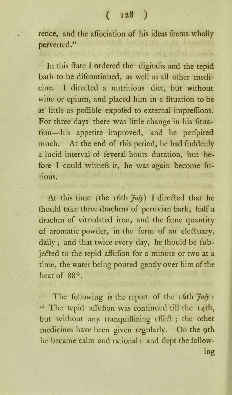 ( 123 ) % I > rence, and the affociation of his ideas feems wholly perverted.” In this ftate I ordered the digitalis and the tepid bath to be difcontinued, as well as all other medi- cine. 1 dire&ed a nutritious diet, but without wine or opium, and placed him in a fituation to be as little as poflible expofed to external impreffions. For three days there was little change in his fitua- tion—his appetite improved, and he perfpired much. At the end of this period, he had fuddenly a lucid interval of feveral hours duration, but be- fore I could witnefs it, he was again become fu- rious. At this time (the 16th July) I directed that he fhould take three drachms of peruvian bark, half a drachm of vitriolated iron, and the fame quantity of aromatic powder, in the form of an eledtuary, daily ; and that twice every day, he fhould be fub- jedted to the tepid affufion for a minute or two at a time, the water being poured gently over him of the heat of 88°. The following is the report of the 16th July : cc The tepid affufion was continued till the 14th, but without any tranquillizing effedt ; the other medicines have been given regularly. On the 9 th he became calm and rational: and flept the follow- ing