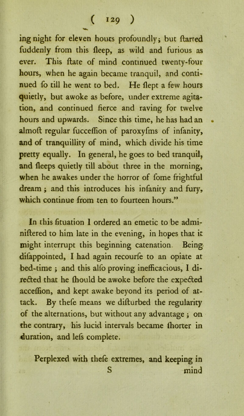 ing night for eleven hours profoundly j but flatted fuddenly from this fleep, as wild and furious as ever. This date of mind continued twenty-four hours, when he again became tranquil, and conti- nued fo till he went to bed. He flept a few hours quietly, but awoke as before, under extreme agita- tion, and continued fierce and raving for twelve hours and upwards. Since this time, he has had an • almofl regular fucceffion of paroxyfms of infanity, and of tranquillity of mind, which divide his time pretty equally. In general, he goes to bed tranquil, and fleeps quietly till about three in the morning, when he awakes under the horror of fome frightful dream ; and this introduces his infanity and fury, which continue from ten to fourteen hours.” In this fituation 1 ordered an emetic to be admi- niflered to him late in the evening, in hopes that it might interrupt this beginning catenation. Being difappointed, I had again recourfe to an opiate at bed-time ; and this alfo proving inefficacious, I di- rected that he fhould be awoke before the expected acceffion, and kept awake beyond its period of at- tack. By thefe means we diflurbed the regularity of the alternations, but without any advantage ; on the contrary, his lucid intervals became fhorter in duration, and lefs complete. Perplexed with thefe extremes, and keeping in S mind