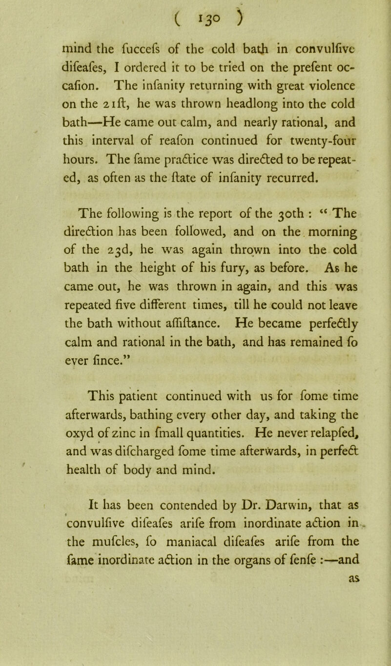 ( 13° ) mind the fuccefs of the cold bath in convulfive difeafes, I ordered it to be tried on the prefent oc- cafion. The infanity returning with great violence on the 21ft, he was thrown headlong into the cold bath—He came out calm, and nearly rational, and this interval of reafon continued for twenty-four hours. The fame pradtice was directed to be repeat- ed, as often as the ftate of infanity recurred. The following is the report of the 30th : “ The direction has been followed, and on the morning of the 23d, he was again thrown into the cold bath in the height of his fury, as before. As he came out, he was thrown in again, and this was repeated five different times, till he could not leave the bath without afliftance. He became perfectly calm and rational in the bath, and has remained fo ever fince.” This patient continued with us for fome time afterwards, bathing every other day, and taking the oxyd of zinc in fmall quantities. He never relap fed, and was difcharged fome time afterwards, in perfedt health of body and mind. It has been contended by Dr. Darwin, that as ♦ convulfive difeafes arife from inordinate adtion in the mufcles, fo maniacal difeafes arife from the fame inordinate adtion in the organs of fenfe :—and as