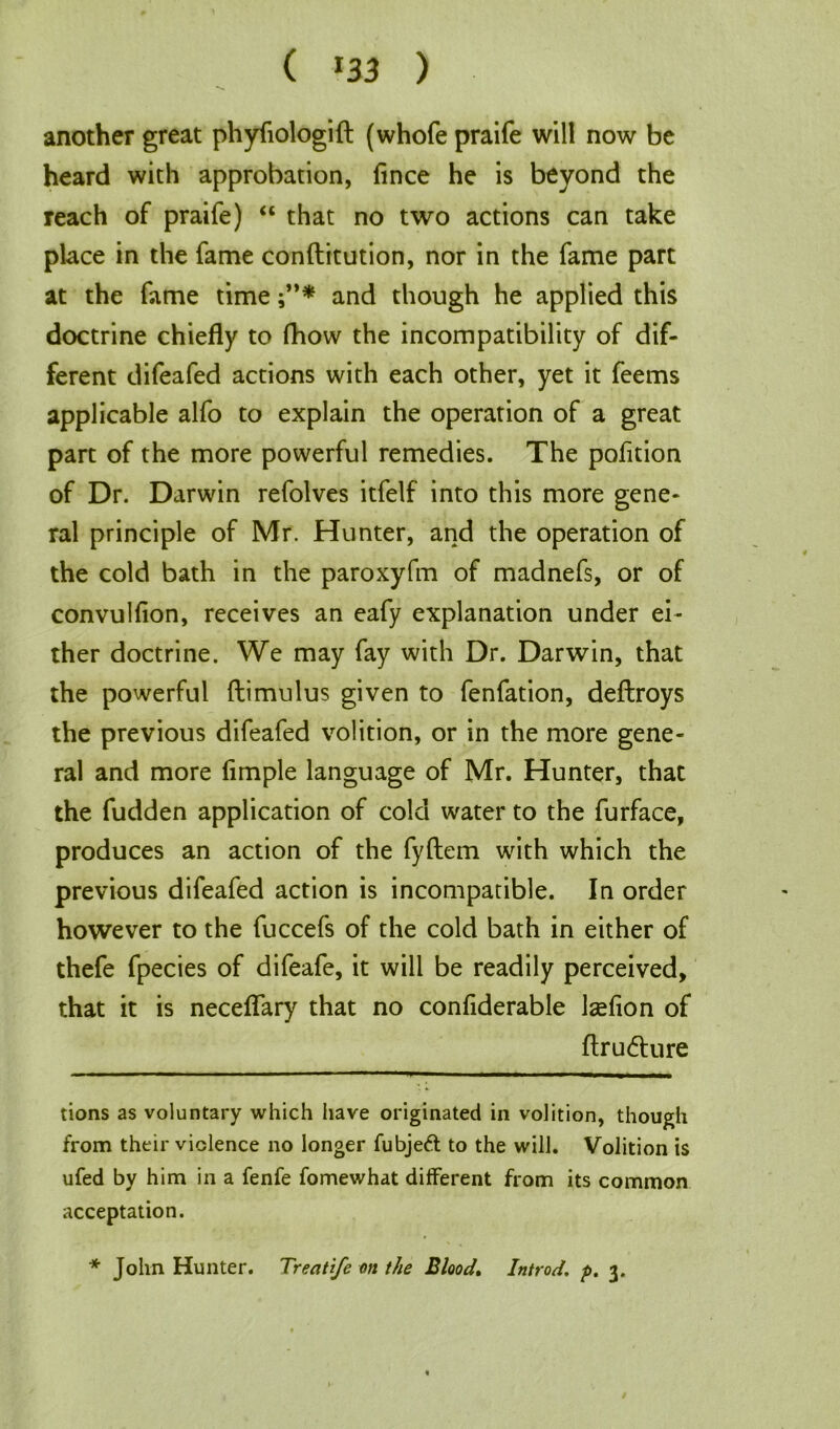 another great phyfiologift (whofe praife will now be heard with approbation, fince he is beyond the reach of praife) “ that no two actions can take place in the fame conftitution, nor in the fame part at the fame time and though he applied this doctrine chiefly to fhow the incompatibility of dif- ferent difeafed actions with each other, yet it feems applicable alfo to explain the operation of a great part of the more powerful remedies. The pofition of Dr. Darwin refolves itfelf into this more gene- ral principle of Mr. Hunter, and the operation of the cold bath in the paroxyfm of madnefs, or of convulfion, receives an eafy explanation under ei- ther doctrine. We may fay with Dr. Darwin, that the powerful ftimulus given to fenfation, deftroys the previous difeafed volition, or in the more gene- ral and more Ample language of Mr. Hunter, that the fudden application of cold water to the furface, produces an action of the fyftem with which the previous difeafed action is incompatible. In order however to the fuccefs of the cold bath in either of thefe fpecies of difeafe, it will be readily perceived, that it is neceflary that no confiderable Isefion of ftrudture tions as voluntary which have originated in volition, though from their violence no longer fubjeft to the will. Volition is ufed by him in a fenfe fomewhat different from its common acceptation. * John Hunter. Treatife on the Blood, Introd. p. 3.