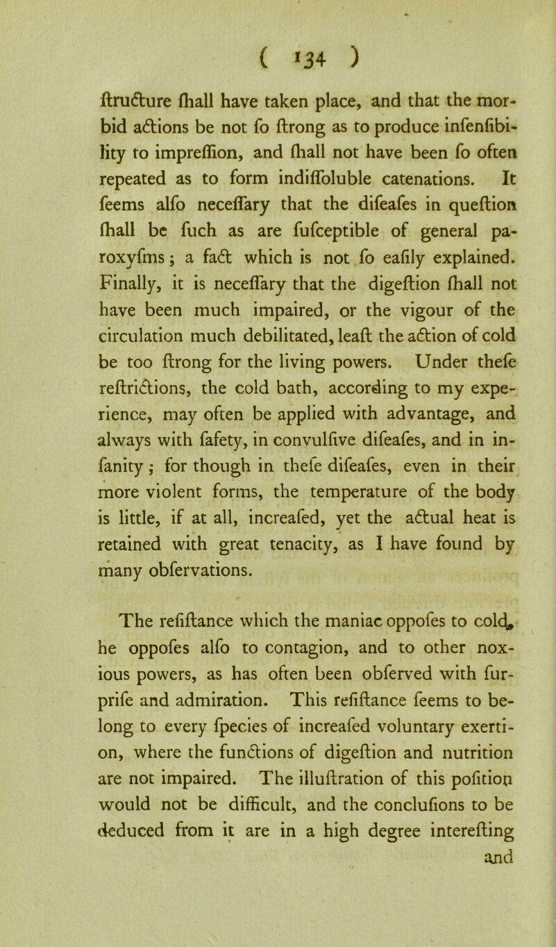 ( *34 ) ftrudture fhall have taken place, and that the mor- bid actions be not fo ftrong as to produce infenfibi- lity to imprellion, and fhall not have been fo often repeated as to form indifloluble catenations. It feems alfo neceflary that the difeafes in queftion fhall be fuch as are fufceptible of general pa- roxyfms; a fadt which is not fo eafily explained. Finally, it is neceflary that the digeflion fhall not have been much impaired, or the vigour of the circulation much debilitated, leaft the adtion of cold be too ftrong for the living powers. Under thefe reftridlions, the cold bath, according to my expe- rience, may often be applied with advantage, and always with fafety, in convulfive difeafes, and in in- fanity ; for though in thefe difeafes, even in their more violent forms, the temperature of the body is little, if at all, increafed, yet the adtual heat is retained with great tenacity, as I have found by many obfervations. The refiftance which the maniac oppofes to cold„ he oppofes alfo to contagion, and to other nox- ious powers, as has often been obferved with fur- prife and admiration. This refiftance feems to be- long to every fpecies of increafed voluntary exerti- on, where the fundlions of digeflion and nutrition are not impaired. The illuftration of this pofition would not be difficult, and the conclufions to be deduced from it are in a high degree interefting and