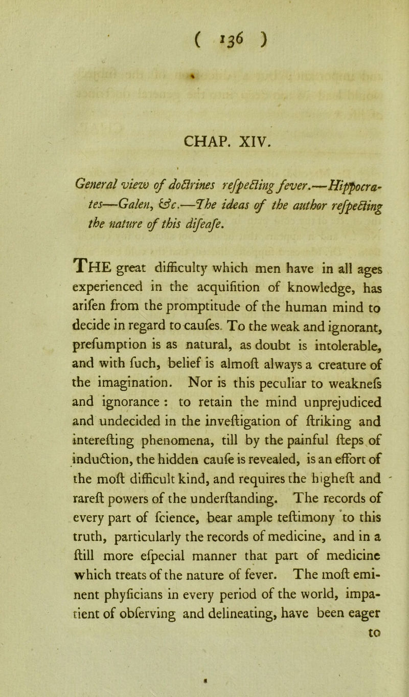 ( *36 ) CHAP. XIV. I General view of do Brines refpe Bing fever.—Hippocra- tes—Galen, &c.—The ideas of the author refpeBing the nature of this difeafe. XHE great difficulty which men have in all ages experienced in the acquihtion of knowledge, has arifen from the promptitude of the human mind to decide in regard to caufes. To the weak and ignorant, preemption is as natural, as doubt is intolerable, and with fuch, belief is almoft always a creature of the imagination. Nor is this peculiar to weaknefs and ignorance : to retain the mind unprejudiced and undecided in the inveftigation of finking and interefting phenomena, till by the painful fteps of indudtion, the hidden caufe is revealed, is an effort of the moft difficult kind, and requires the highefl and ' rareft powers of the underftanding. The records of every part of fcience, bear ample teftimony to this truth, particularly the records of medicine, and in a ftill more efpecial manner that part of medicine which treats of the nature of fever. The moft emi- nent phyficians in every period of the world, impa- tient of obferving and delineating, have been eager to a