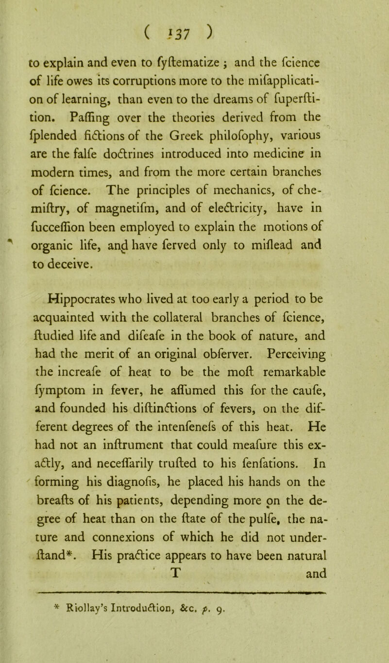 to explain and even to fyftematize ; and the fcience of life owes its corruptions more to the mifapplicati- on of learning, than even to the dreams of fuperfti- tion. Palling over the theories derived from the fplended fictions of the Greek philofophy, various are the falfe dodtrines introduced into medicine in modern times, and from the more certain branches of fcience. The principles of mechanics, of che- miftry, of magnetifm, and of eledtricity, have in fucceflion been employed to explain the motions of organic life, and have ferved only to miflead and to deceive. Hippocrates who lived at too early a period to be acquainted with the collateral branches of fcience, fludied life and difeafe in the book of nature, and had the merit of an original obferver. Perceiving the increafe of heat to be the molt remarkable fymptom in fever, he affumed this for the caufe, and founded his diftindtions of fevers, on the dif- ferent degrees of the intenfenefs of this heat. He had not an inftrument that could meafure this ex- adtly, and neceflarily trufted to his fenfations. In forming his diagnofis, he placed his hands on the breafts of his patients, depending more on the de- gree of heat than on the ftate of the pulfe, the na- ture and connexions of which he did not under- ftand*. His pradtice appears to have been natural T and * Riollay’s Introduction, &c. p. 9.