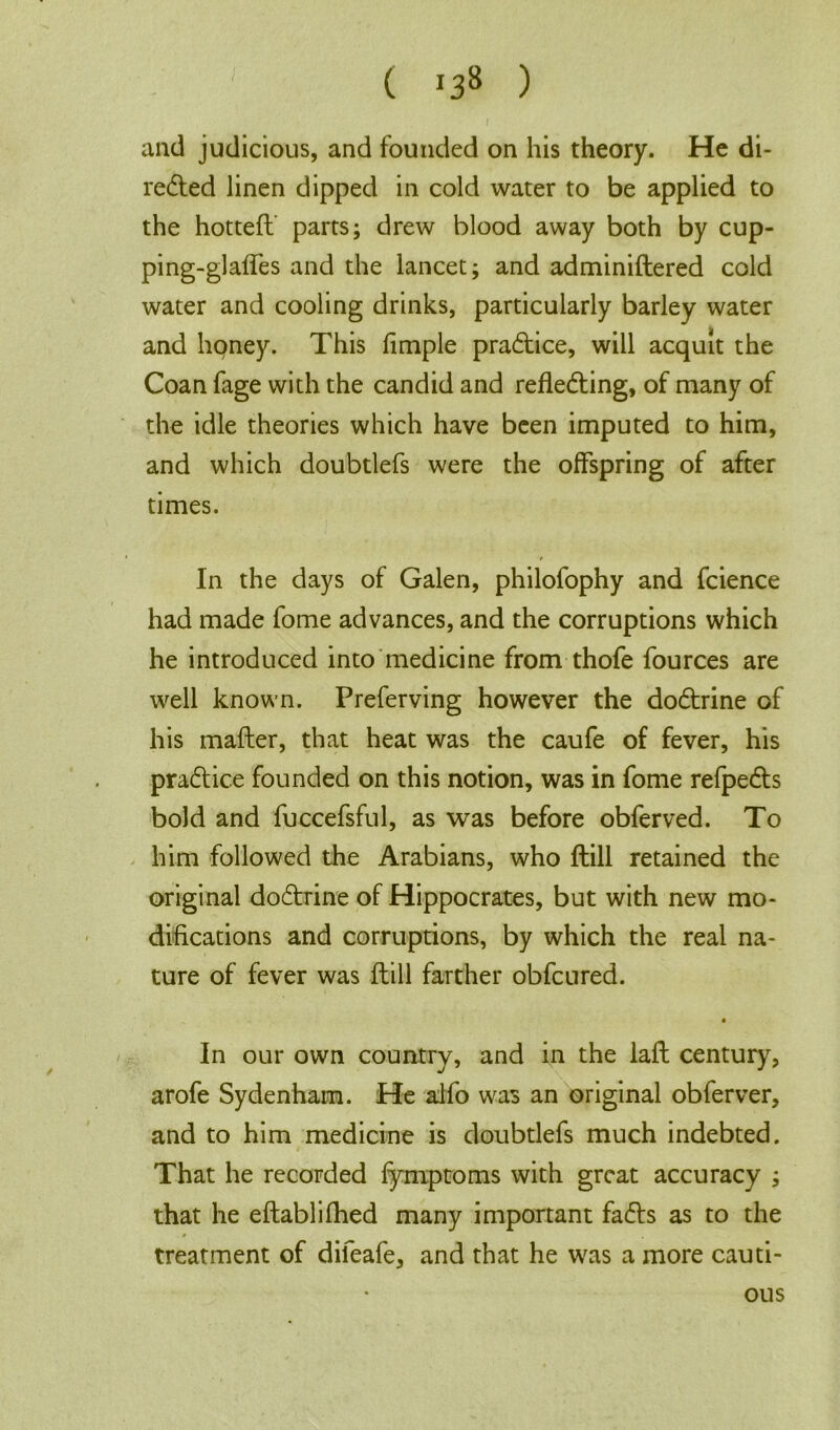 ( *38 ) and judicious, and founded on his theory. He di- rected linen dipped in cold water to be applied to the hottefl parts; drew blood away both by cup- ping-glaffes and the lancet; and adminiftered cold water and cooling drinks, particularly barley water and hpney. This fimple practice, will acquit the Coan fage with the candid and reflecting, of many of the idle theories which have been imputed to him, and which doubtlefs were the offspring of after times. In the days of Galen, philofophy and fcience had made fome advances, and the corruptions which he introduced into medicine from thofe fources are well known. Preferving however the doCtrine of his matter, that heat was the caufe of fever, his practice founded on this notion, was in fome refpeCts bold and fuccefsful, as was before obferved. To him followed the Arabians, who ftill retained the original doCtrine of Hippocrates, but with new mo- difications and corruptions, by which the real na- ture of fever was ftill farther obfcured. • In our own country, and in the laft century, arofe Sydenham. He alfo was an original obferver, and to him medicine is doubtlefs much indebted. That he recorded fymptoms with great accuracy ; that he eftablifhed many important faCts as to the 0 treatment of difeafe, and that he was a more cauti- ous