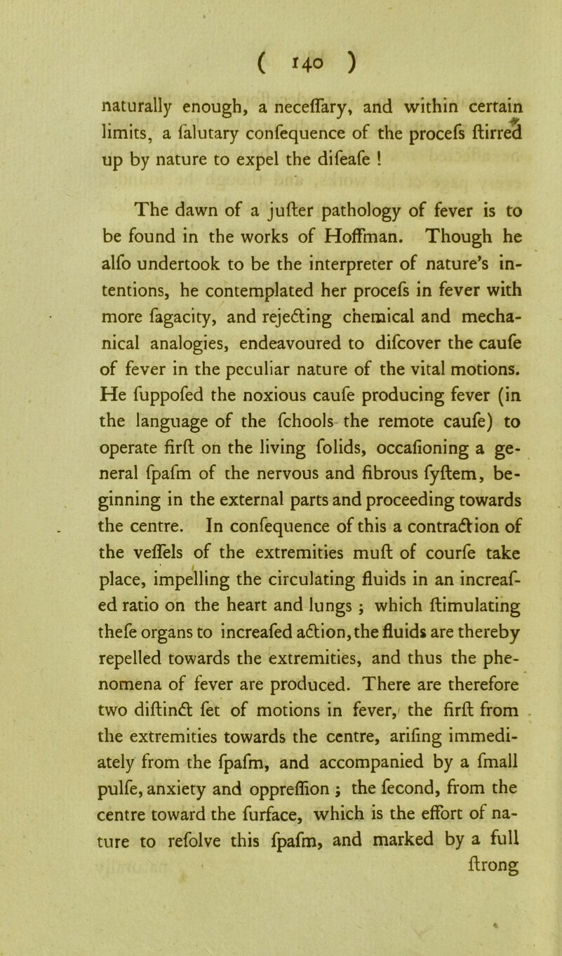 naturally enough, a neceffary, and within certain limits, a falutary confequence of the procefs ftirred up by nature to expel the difeafe ! The dawn of a jufter pathology of fever is to be found in the works of Hoffman. Though he alfo undertook to be the interpreter of nature’s in- tentions, he contemplated her procefs in fever with more fagacity, and rejecting chemical and mecha- nical analogies, endeavoured to difcover the caufe of fever in the peculiar nature of the vital motions. He fuppofed the noxious caufe producing fever (in the language of the fchools the remote caufe) to operate firft on the living folids, occafioning a ge- neral fpafm of the nervous and fibrous fyftem, be- ginning in the external parts and proceeding towards the centre. In confequence of this a contraction of the veffels of the extremities muft of courfe take place, impelling the circulating fluids in an increaf- ed ratio on the heart and lungs ; which ftimulating thefe organs to increafed aCtion, the fluids are thereby repelled towards the extremities, and thus the phe- nomena of fever are produced. There are therefore two diftinCt fet of motions in fever, the firft from the extremities towards the centre, arifing immedi- ately from the fpafm, and accompanied by a fmall pulfe, anxiety and oppreflion ; the fecond, from the centre toward the furface, which is the effort of na- ture to refolve this fpafm, and marked by a full ftrong