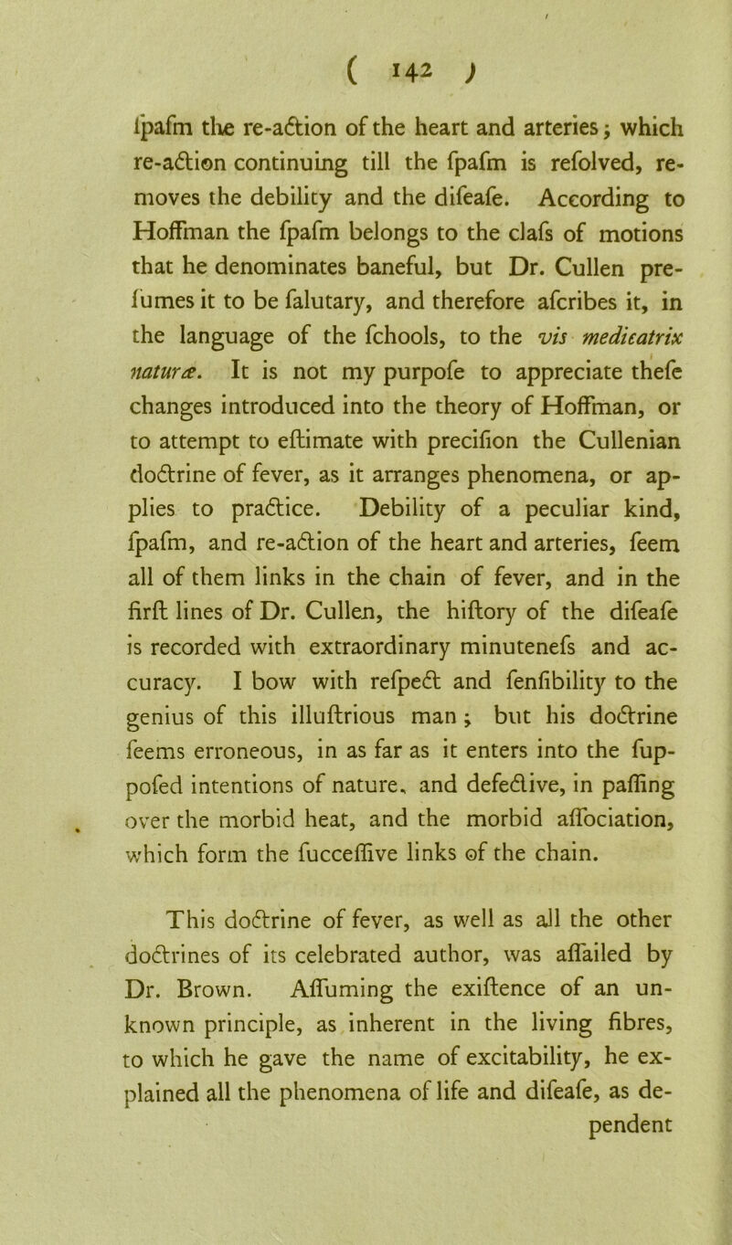 ipafm the re-a6tion of the heart and arteries; which re-adion continuing till the fpafm is refolved, re- moves the debility and the difeafe. According to Hoffman the fpafm belongs to the clafs of motions that he denominates baneful, but Dr. Cullen pre- fumes it to be falutary, and therefore afcribes it, in the language of the fchools, to the vis medieatrix nature. It is not my purpofe to appreciate thefe changes introduced into the theory of Hoffman, or to attempt to eftimate with precifion the Cullenian doctrine of fever, as it arranges phenomena, or ap- plies to practice. Debility of a peculiar kind, fpafm, and re-adion of the heart and arteries, feem all of them links in the chain of fever, and in the firft lines of Dr. Cullen, the hiftory of the difeafe is recorded with extraordinary minutenefs and ac- curacy. I bow with refped and fenfibility to the genius of this illuflrious man ; but his dodrine feems erroneous, in as far as it enters into the fup- pofed intentions of nature, and defedive, in pafling over the morbid heat, and the morbid affociation, which form the fucceflive links of the chain. This dodrine of fever, as well as all the other dodrines of its celebrated author, was affailed by Dr. Brown. Affuming the exiftence of an un- known principle, as inherent in the living fibres, to which he gave the name of excitability, he ex- plained all the phenomena of life and difeafe, as de- pendent