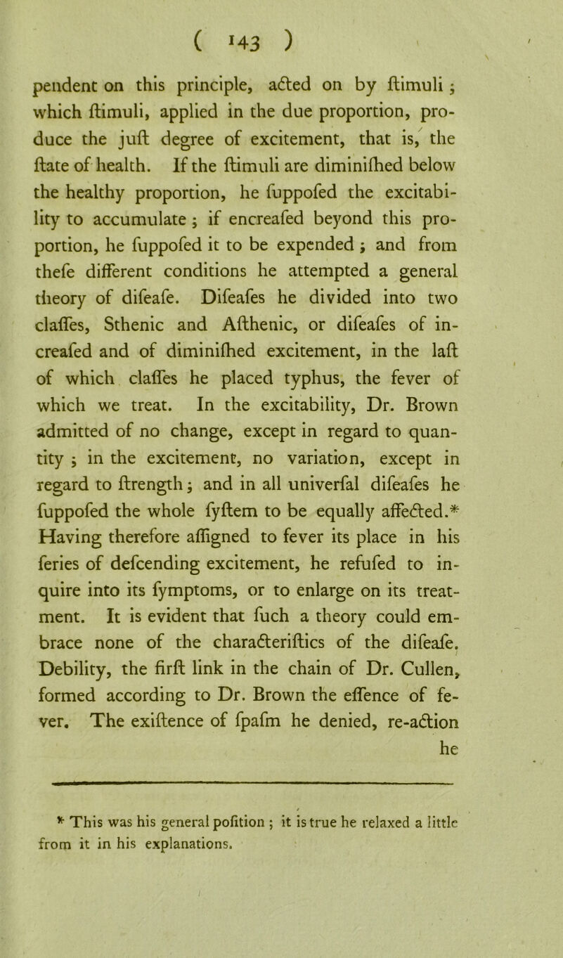 ( *43 ) / pendent on this principle, adted on by ftimuli, which ftimuli, applied in the due proportion, pro- duce the juft degree of excitement, that is, the ftate of health. If the ftimuli are diminifhed below the healthy proportion, he fuppofed the excitabi- lity to accumulate; if encreafed beyond this pro- portion, he fuppofed it to be expended ; and from thefe different conditions he attempted a general theory of difeafe. Difeafes he divided into two claffes, Sthenic and Afthenic, or difeafes of in- creafed and of diminifhed excitement, in the laft of which claffes he placed typhus, the fever of which we treat. In the excitability, Dr. Brown admitted of no change, except in regard to quan- tity $ in the excitement, no variation, except in regard to ftrength; and in all univerfal difeafes he fuppofed the whole fyftem to be equally affedted.* Having therefore afiigned to fever its place in his feries of defcending excitement, he refufed to in- quire into its fymptoms, or to enlarge on its treat- ment. It is evident that fuch a theory could em- brace none of the charadteriftics of the difeafe. Debility, the firft link in the chain of Dr. Cullen, formed according to Dr. Brown the effence of fe- ver. The exiftence of fpafm he denied, re-adtion he * This was his general pofition ; it is true he relaxed a little from it in his explanations.