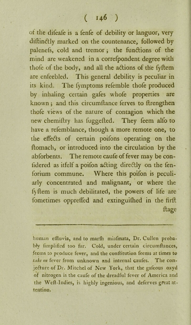 ot the difeafe is a fenfe of debility or languor, very diftindtly marked on the countenance, followed by palenefs, cold and tremor ; the functions of the mind are weakened in a correfpondent degree with thofe of the body, and all the actions of the fyftem are enfeebled. This general debility is peculiar in its kind. The fymptoms refemble thofe produced by inhaling certain gafes whofe properties are known ; and this circumftance ferves to ftrengthen thofe view's of the nature of contagion which the new chemiftry has fuggefted. They feem alfo to have a refemblance, though a more remote one, to the effedts of certain poifons operating on the ftomach, or introduced into the circulation by the abforbents. The remote caufe of fever may be con- fidered as itfelf a poifon adting diredtly on the fen- forium commune. Where this poifon is peculi- arly concentrated and malignant, or where the f) ftem is much debilitated, the powers of life are lometimes opprefTed and extinguifhed in the firft flage human effluvia, and to marfh miafmata, Dr. Cullen proba- bly Amplified too far. Cold, under certain circumftances, feems to produce fever, and the conilitution feems at times to take on fever from unknown and internal caufes. The con- jecture of Dr. Mitchel of New York, that the gafeous oxyd of nitrogen is the caufe of the dreadful fever of America and the Weft-Indies, is highly ingenious, and deferves great at- tention. »