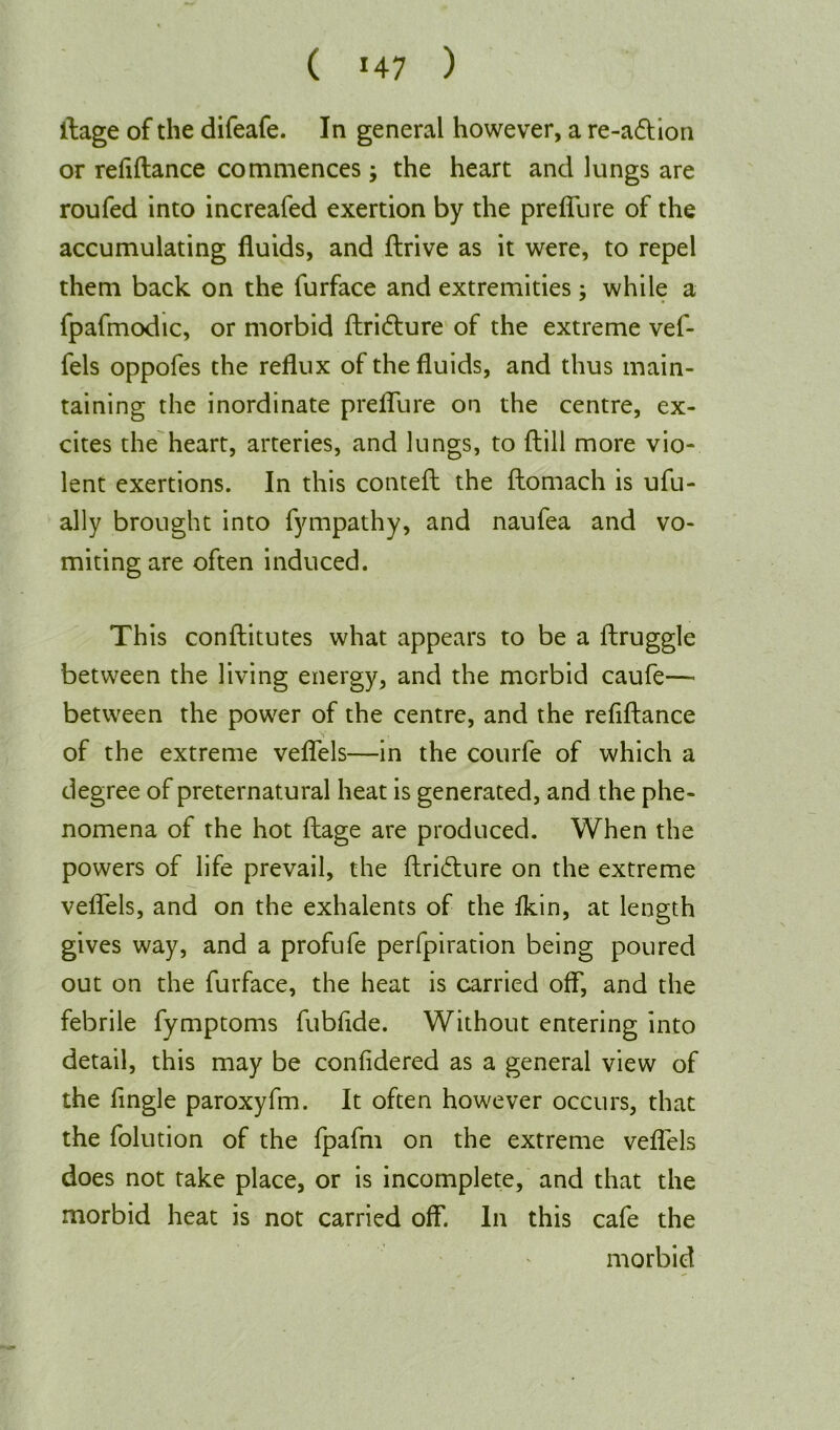 ( *47 ) ftage of the difeafe. In general however, a re-a&ion or refiftance commences; the heart and lungs are roufed into increafed exertion by the preffure of the accumulating fluids, and ftrive as it were, to repel them back on the furface and extremities: while a * • fpafmodic, or morbid ftritfture of the extreme vef- fels oppofes the reflux of the fluids, and thus main- taining the inordinate preffure on the centre, ex- cites the heart, arteries, and lungs, to (till more vio- lent exertions. In this conteft the ftomach is ufu- ally brought into fympathy, and naufea and vo- miting are often induced. This conftitutes what appears to be a ftruggle between the living energy, and the morbid caufe— between the power of the centre, and the refiftance of the extreme veffels—in the courfe of which a degree of preternatural heat is generated, and the phe- nomena of the hot ftage are produced. When the powers of life prevail, the ftridture on the extreme veffels, and on the exhalents of the fkin, at length gives way, and a profufe perfpiration being poured out on the furface, the heat is carried off, and the febrile fymptoms fubfide. Without entering into detail, this may be confidered as a general view of the Angle paroxyfm. It often however occurs, that the folution of the fpafm on the extreme veffels does not take place, or is incomplete, and that the morbid heat is not carried off. In this cafe the morbid