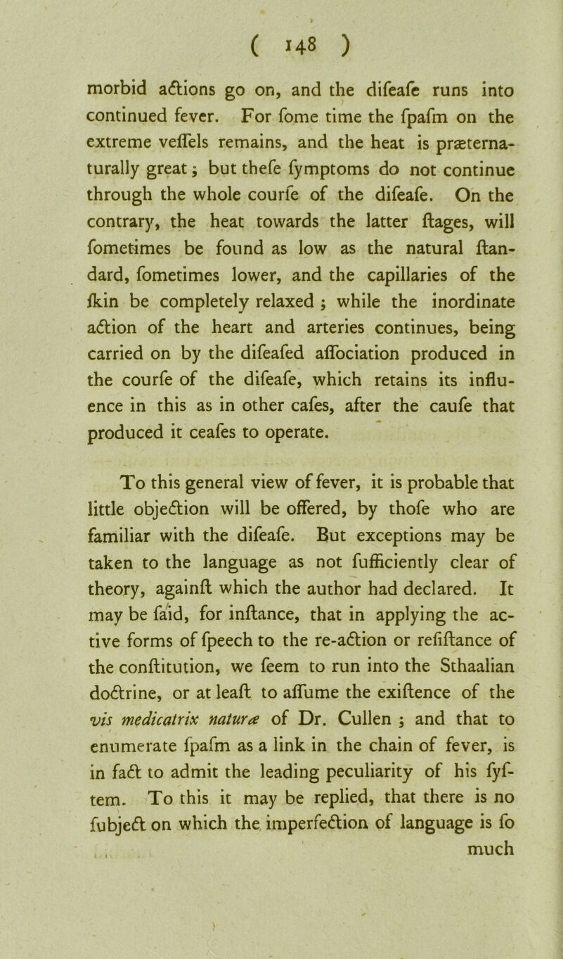 morbid adtions go on, and the difeafe runs into continued fever. For fome time the fpafm on the extreme veflels remains, and the heat is praterna- turally great; but thefe fymptoms do not continue through the whole courfe of the difeafe. On the contrary, the heat towards the latter ftages, will fometimes be found as low as the natural ftan- dard, fometimes lower, and the capillaries of the /kin be completely relaxed ; while the inordinate adtion of the heart and arteries continues, being carried on by the difeafed aflociation produced in the courfe of the difeafe, which retains its influ- ence in this as in other cafes, after the caufe that ■jm produced it ceafes to operate. To this general view of fever, it is probable that little objection will be offered, by thofe who are familiar with the difeafe. But exceptions may be taken to the language as not fufficiently clear of theory, againfl which the author had declared. It may be faid, for inflance, that in applying the ac- tive forms of fpeech to the re-adtion or refiftance of the conflitution, we feem to run into the Sthaalian dodtrine, or at leaft to aflume the exiflence of the vis medicatrix nature of Dr. Cullen ; and that to enumerate fpafm as a link in the chain of fever, is in fadt to admit the leading peculiarity of his fyf- tem. To this it may be replied, that there is no fubjedt on which the imperfedtion of language is fo much )