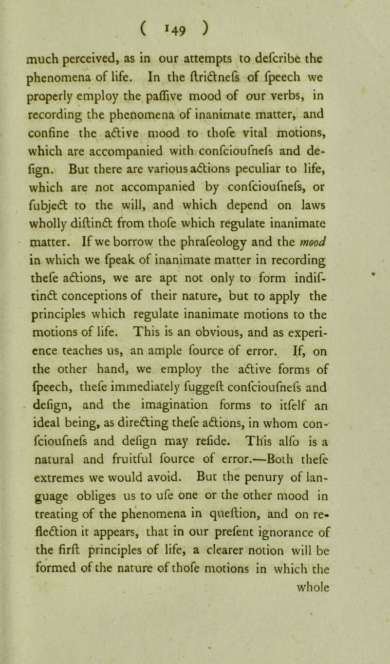 much perceived, as in our attempts to defcribe the phenomena of life. In the dridtnefs of fpeech we j properly employ the paffive mood of our verbs, in recording the phenomena of inanimate matter, and confine the adtive mood to thofe vital motions, which are accompanied with confcioufnefs and de- fign. But there are various adtions peculiar to life, which are not accompanied by confcioufnefs, or fubjedt to the will, and which depend on laws wholly didindt from thofe which regulate inanimate matter. If we borrow the phrafeology and the mood in which we fpeak of inanimate matter in recording thefe adtions, we are apt not only to form indif- tindt conceptions of their nature, but to apply the principles which regulate inanimate motions to the motions of life. This is an obvious, and as experi- ence teaches us, an ample fource of error. If, on the other hand, we employ the adlive forms of fpeech, thefe immediately fugged confcioufnefs and defign, and the imagination forms to itfelf an ideal being, as diredting thefe adtions, in whom con- fcioufnefs and defign may refide. This alfo is a natural and fruitful fource of error.—Both thefe extremes we would avoid. But the penury of lan- guage obliges us to ufe one or the other mood in treating of the phenomena in quedion, and on re- fledtion it appears, that in our prefent ignorance of the fird principles of life, a clearer notion will be formed of the nature of thofe motions in which the whole