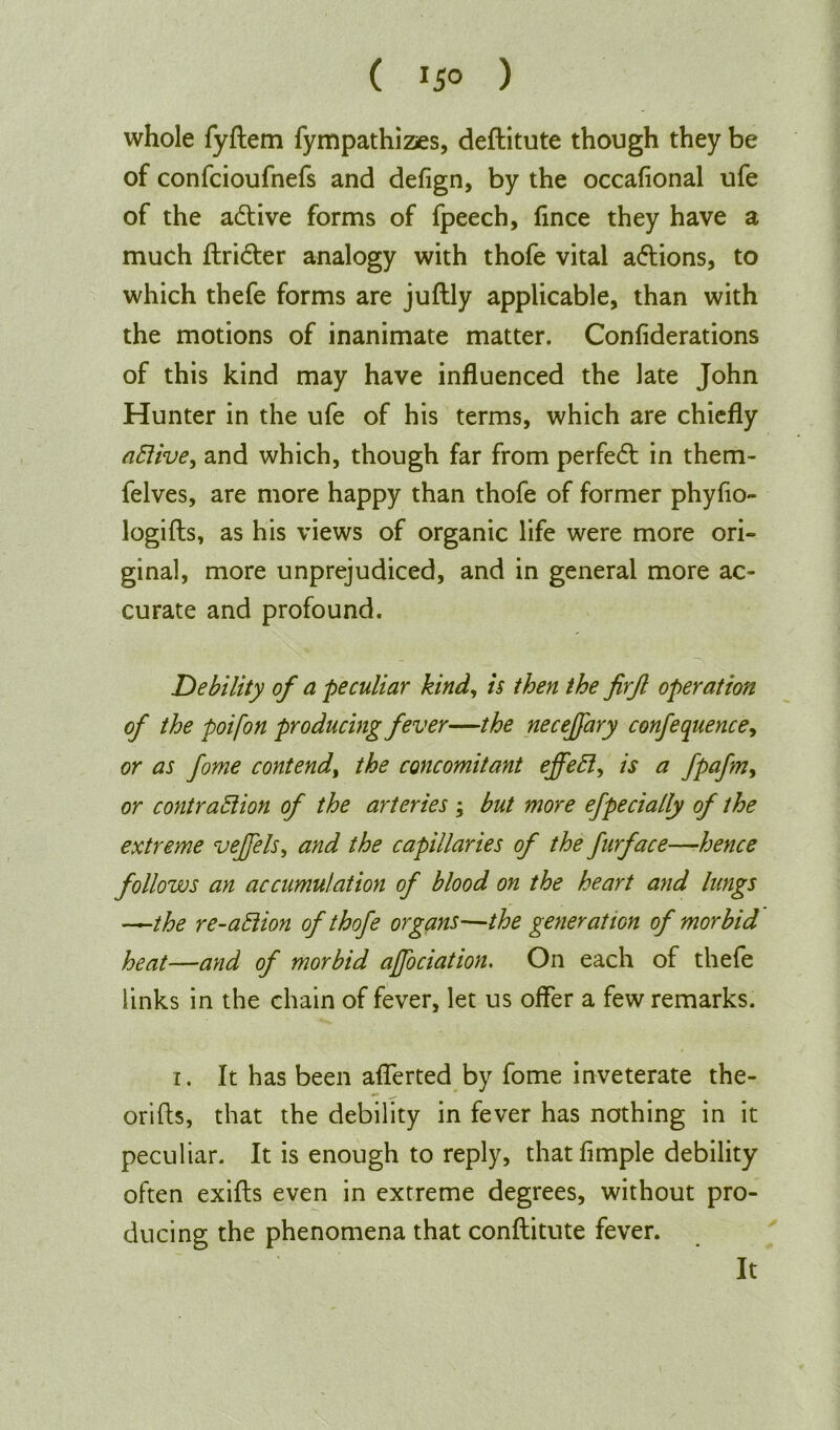 whole fyftem fympathizes, deftitute though they be of confcioufnefs and defign, by the occafional ufe of the adtive forms of fpeech, fince they have a much ftridter analogy with thofe vital adtions, to which thefe forms are juflly applicable, than with the motions of inanimate matter. Confiderations of this kind may have influenced the late John Hunter in the ufe of his terms, which are chiefly aCiive, and which, though far from perfedt in them- felves, are more happy than thofe of former phyfio- logifts, as his views of organic life were more ori- ginal, more unprejudiced, and in general more ac- curate and profound. Debility of a peculiar kind, is then the firjl operation of the poifon producing fever—the necejfary conference, or as fome contend, the concomitant effeCt, is a fpafm, or contraction of the arteries ; but more efpecially of the extreme vejfels, and the capillaries of the furface—hence follows an accumulation of blood on the heart and lungs —the re-aCiion of thofe organs—the generation of morbid heat—and of morbid ajjociation. On each of thefe links in the chain of fever, let us offer a few remarks. i. It has been aflerted by fome inveterate the- orifls, that the debility in fever has nothing in it peculiar. It is enough to reply, that Ample debility often exifts even in extreme degrees, without pro- ducing the phenomena that conftitute fever. It